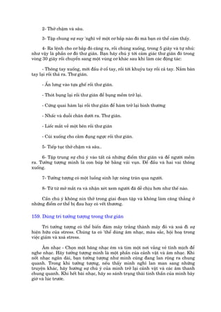 2- Thúã chêåm vaâ sêu.

     3- Têåp chung sûå suy 'nghô vïì möåt cú bùæp naâo àoá maâ baån coá thïí caãm thêëy.

      4- Ra lïånh cho cú bùæp àoá cùng ra, röìi chuâng xuöëng, trong 5 giêy vaâ tûå nhuã:
nhû vêåy laâ phêìn cú àoá thû giaän. Baån haäy chuá yá túái caãm giaác thû giaän àoá trong
voâng 30 giêy röìi chuyïín sang möåt vuâng cú khaác sau khi laâm caác àöång taác:

      - Thoäng tay xuöëng, múái àêìu úã cöí tay, röìi túái khuyãu tay röìi caã tay. Nùæm baân
tay laåi röìi thaã ra. Thû giaän.

     - ÊËn lûng vaâo tûåa ghïë röìi thû giaän.

     - Thoát buång laåi röìi thû giaän àïí buång mïìm trúã laåi.

     - Cûáng quai haâm laåi röìi thû giaän àïí haâm trúã laåi bònh thûúâng

     - Nhêëc vaâ duöîi chên dûúái ra. Thû giaän.

     - Liïëc mùæt vïì möåt bïn röìi thû giaän

     - Cuái xuöëng cho cùçm àuång ngûåc röìi thû giaän.

     5- Tiïëp tuåc thúã chêåm vaâ sêu..

     6- Têåp trung sûå chuá yá vaâo têët caã nhûäng àiïím thû giaän vaâ àïí ngûúâi mïìm
ra. Tûúãng tûúång mònh laâ con buáp bï bùçng vaãi vuån. Àïí àêìu vaâ hai vai thoäng
xuöëng.

     7- Tûúãng tûúång coá möåt luöìng sinh lûåc noáng traân qua ngûúâi.

     8- Tûâ tûâ múã mùæt ra vaâ nhêån xeát xem ngûúâi àaä dïî chõu hún nhû thïë naâo.

     Cêìn chuá yá khöng nñn thúã trong giai àoaån têåp vaâ khöng laâm cùng thùèng úã
nhûäng àiïím cú thïí bõ àau hay coá vïët thûúng.

159. Duâng trñ tûúãng tûúång trong thû giaän

       Trñ tûúãng tûúång coá thïí biïën àaám mêy trùæng thaânh mêy àoã vaâ xoaá ài sûå
hiïån hûäu cuãa stress. Chuáng ta coá 'thïí duâng êm nhaåc, maâu sùæc, höåi hoaå trong
viïåc giaãm vaâ xoaá stress.

      Êm nhaåc - Choån möåt bùng nhaåc ïm vaâ tòm möåt núi vùæng veã tônh mõch àïí
nghe nhaåc. Haäy tûúãng tûúång mònh laâ möåt phêìn cuãa caãnh vêåt vaâ êm nhaåc. Khi
nöët nhaåc ngên daâi, baån tûúãng tûúång nhû mònh cuäng àang lan röång ra chung
quanh. Trong khi tûúãng tûúång, nïëu thêëy mònh nghô lan man sang nhûäng
truyïån khaác, haäy hûúáng sûå chuá yá cuãa mònh trúã laåi caãnh vêåt vaâ caác êm thanh
chung quanh. Khi hïët baâi nhaåc, haäy so saánh traång thaái tinh thêìn cuãa mònh bêy
giúâ vaâ luác trûúác.
 