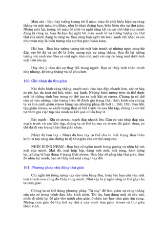Maâu sùæc - Baån haäy tûúãng tûúång túái 2 maâu: maâu àoã choái biïíu hiïån sûå cùng
thùèng vaâ möåt maâu dõu khaác, nhû lú nhaåt chùèng haån, biïíu hiïån cho sûå thû giaän.
Nhùæm mùæt laåi, tûúãng túái maâu àoã choái vaâ nghô rùçng têët caã caác thúá thõt cuãa mònh
àang bõ cùng ra. Sau àoá,baån laåi nghô túái maâu xanh lú vaâ tûúãng tûúång caác thúá
thõt cuãa mònh àang bõ cùng ra. Sau cuâng baån nghô túái maâu xanh rêët nhaåt vaâ coi
nhû maâu naây laâ biïíu tûúång cuãa sûå thû giaän hoaân toaân.

      Höåi hoaå - Baån haäy tûúãng tûúång túái möåt bûác tranh veä nhûäng ngoån soáng dûä
àêåp vaâo búâ àaá vaâ coi àoá laâ biïíu tûúång cuãa sûå cùng thùèng. Sau àoá laåi tûúãng
tûúång vúái caãnh ïm àïìm coá möåt ngöi nhaâ nhoã, möåt vaâi cêy coá boáng maát dûúái aánh
mùåt trúâi êëm aáp.

      Haäy chuá yá theo doäi sûå thay àöíi trong ngûúâi. Baån seä thêëy tinh thêìn mònh
nheå nhaâng, àúä cùng thùèng vaâ dïî chõu hún.

160. Ghi nhêån àöå thû giaän

      Khi thêìn kinh cùng thùèng, maåch maáu cuãa baån àêåp nhanh hún, caác cú bùæp
co ruát laåi, da toaát möì höi, chên tay laånh. Nhûäng hiïån tûúång trïn coá thïí àûúåc
möåt hïå thöëng sinh hoåc trong cú thïí taåo ra möîi khi coá stress. Chuáng ta coá thïí
cùn cûá vaâo nhûäng hiïån tûúång trïn àïí àaánh giaá traång thaái thêìn kinh cuãa chuáng
ta vaâ tòm caách giaãm stress bùçng caác phûúng phaáp àaä biïët (...158, 159). Sau khi
têåp giaãm stress, so saánh traång thaái cú thïí trûúác vaâ sau khi têåp, chuáng ta coá thïí
tûå àaánh giaá viïåc têåp cuãa mònh coá kïët quaã nhiïìu hay ñt.

      Bùæt maåch - Khi coá stress, maåch àêåp nhanh lïn. Cùn cûá vaâo nhõp àaåp cuãa
maåch trûúác vaâ sau khi têåp, chuáng ta coá thïì tûå suy ra stress àaä giaãm chûa, cú
thïí àaä ài vaâo traång thaái thû giaän chûa.

     Nhiïåt àöå baân tay - Nhiïåt àöå baân tay coá thïí cho ta biïët traång thaái thêìn
kinh vò tay caâng êëm chûáng toã àöå thû giùçn cuãa cú thïí caâng cao.

        NHÒN DUNG NHAN - Baån haäy cöë ngùæm mònh trong gûúng vaâ nhòn kyä neát
mùåt cuãa mònh. Mùæt àoã, mùåt huáp hñp, daáng mïåt moãi, möi cong, haâm cûáng
laåi...chûáng toã baån àang úã traång thaái stress. Baån haäy cöë gùæng têåp thû giaän. Sau
àoá nhòn laåi mònh, baån seä thêëy neát mùåt cuäng thay àöíi

161. Phûúng phaáp chuã àöång thû giaän

       Chó nghô túái tiïëng moáng tay caâo trïn baãng àen, hoùåc luác baån cùæn vaâo möåt
traái chanh non cuäng àuã thêëy ruâng mònh. Nhû vêåy laâ yá nghô cuäng coá thïí gêy cho
ta caãm giaác.

      Chuáng ta coá thïí duâng phûúng phaáp "Tûå suy" àïí laâm giaãm sûå cùng thùèng
cuãa caác cú trong bïånh àau àêìu kinh niïn. Thñ duå, baån duâng möåt söë cêu noái,
nhùæc ài nhùæc laåi àïí gêy cho mònh caãm giaác, úã chên tay hay caãm giaác êëm cuáng.
Nhûäng caãm giaác àoá thu huát sûå chuá yá cuãa mònh laâm giaãm stress vaâ thû giaän
thêìn kinh.
 