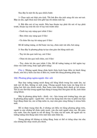 Sau àêy laâ möåt thñ duå qua nhiïìu bûúác:

     1- Choån möåt núi thêåt yïn tônh. Tùæt búát àeân cho aánh saáng chó coân múâ múâ.
Mùåc aáo êëm, ngöìi thoaã maái trïn ghïë tûåa röìi nhùæm mùæt laåi.

      2- Bùæt àêìu noái vïì tay mònh. Nïëu baån thuêån tay phaãi thò noái vïì tay phaãi
trûúác, thuêån tay traái thò noái vïì tay traái trûúác nhû:

     - Caánh tay naây nùång quaá (nhùæc 3 lêìn)

     - Baân chên naây nùång quaá (3 lêìn)

     - Caã chên lêîn tay töi nùång quaá (3 lêìn)

     Àïí dïî tûúãng tûúång, coá thïí buöåc vaâo tay, chên möåt vêåt nhoã, húi nùång.

     3- Sau àêy laâ phûúng phaáp tûå taåo caãm giaác êëm bùçng caách noái:

     - Tay töi êëm quaá (möîi tay, noái 3 lêìn)

     - Chên töi êëm quaá (möîi chên, noái 3 lêìn)

    - Tay, chên töi êëm quaá (nhùæc 3 lêìn. Àïí dïî tûúãng tûúång coá thïí ngêm tay
chên vaâo nûúác noáng, hoùåc ngöìi phúi nùæng).

      Chuá yá: Nhûäng ngûúâi àang chûäa bïånh thêìn kinh hoùåc àiïìu trõ bïånh bùçng
thuöëc, nïn hoãi yá kiïën cuãa baác sô àiïìu trõ, trûúác khi duâng phûúng phaáp naây.

162. Phûúng phaáp ngêm-ngûúâi- thaã -nöíi

      Baån haäy tûúãng tûúång mònh àang nöíi böìng bïình trong laân nûúác êëm, taåi
möåt núi töëi àen, khöng coá aánh saáng. Chung quanh hoaân toaân im lùång trûâ coá
tiïëng húi thúã cuãa chñnh mònh. Baån hoaân toaân khöng dñnh daánh gò túái stress.
Têët caã eaác thúá thõt trong ngûúâi baån àang úã traång thaái thû giaän töëi àa, tinh thêìn
saãng khoaái.

      Àêëy laâ phûúng phaáp kñch - thñch - trõ - liïåu trong möi trûúâng heåp, coân goåi
laâ phûúng phaáp ngêm - ngûúâi thaã - nöíi coá taác duång laâm cho tim vaâ phöíi cuãa baån
hoaåt àöång chêåm laåi, caác cú bùæp mïìm ra, moåi caãm giaác cùng thùèng vò stress biïën
mêët.

      Àïí coá àûúåc traång thaái àoá, úã nhûäng núi àiïìu trõ bùçng phûúng phaáp trïn,
ngûúâi ta xêy nhûäng bïí chûáa nûúác muöëi, vûâa cho möåt ngûúâi nùçm vaâo. Àöå mùån
cuãa nûúác, laâm cho ngûúâi ta nöíi dïî daâng. Ta nùçm vaâo bïí nûúác, àïí ngûúâi nöíi vaâ
tûúãng tûúång nhû àang nùçm trïn möåt têëm nïåm thêìn kyâ.

      Trong phoâng töëi khöng coá tiïëng àöång, hoùåc coá thïí coá tiïëng nhaåc ïm nheå
cuãa nhûäng baâi nhaåc mònh yïu thñch.
 