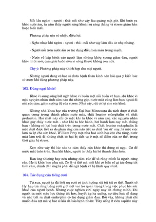 Möîi lêìn ngêm - ngûúâi - thaã- nöíi nhû vêåy lêu quaäng möåt giúâ. Khi bûúác ra
khoãi nûúác aám, ta caãm thêëy ngûúâi saãng khoaái sûå cùng thùèng vò stress giaãm hùèn
hoùåc biïën mêët.

      Phûúng phaáp naây coá nhiïìu àiïìu lúåi:

      - Nghe nhaåc khi ngêm - ngûúâi - thaã - nöíi nhû vêåy laâm àêìu oác nheå nhaâng.

      - Ngûúâi nöíi trïn nûúác êëm coá taác duång àiïìu hoaâ maáu trong maåch.

      - Nûúác vöî bêåp bïình vaâo ngûúâi laâm nhûäng khúáp xûúng giaãm àau, ngûúâi
khoãi nhûác moãi, caãm giaác buöìn nön vò uöëng thuöëc khöng coân nûäa.

      Chyá yá: Phûúng phaáp naây thñch húåp cho moåi ngûúâi.

      Nhûäng ngûúâi àang coá baác sô chûäa bïånh thên kinh nïn hoãi qua yá kiïën baác
si trûúác khi duâng phûúng phaáp naây.

163. Àuâng ngaåi khoác!

      Khoác vò sung sûáng bêët ngúâ, khoác vò buöìn möåt nöîi buöìn vö haån...duâ khoác vò
möåt nguyïn nhên tònh caãm naâo thò nhûäng gioåt nûúác mùæt cuäng laâm baån nguöi ài
nöîi xuác caãm, giaãm cûúâng àöå cuãa stress. Nhû vêåy, rêët coá lúåi cho sûác khoeã.

      Nhûäng nhaâ khoa hoåc cuãa trûúâng Àaåi hoåe Minnesota àaä taách àûúåc 2 chêët
quan troång trong thaânh phêìn nûúác mùæt, chêët leucine enkephalin vaâ chêët
prolacitin. Hai chêët naây chó coá mùåt khi ta khoác vò caãm xuác. caác nguyïn nhên
khaác gêy chaãy nûúác mùæt - nhû khi ta boác haânh, húi haânh laâm cay mùæt chùèng
haån - khöng coá hai hoaá chêët trïn trong nûúác mùæt. Chêët leucine enkephalin laâ
möåt chêët àûúåc tiïët ra do phaãn ûáng cuãa naäo tiïët ra chêët "an uãi" naây, laâ möåt viïåc
laâm coá lúåi cho sûác khoeã. William Frey möåt nhaâ hoaá sinh hoåc coân cho rùçng, nûúác
mùæt laâm tröi ài nhûäng chêët coá haåi bõ tñch tuå úã möåt söë àiïím cuãa cú thïí, trong
thúâi gian bõ stress.

      Xem nhû vêåy thò luác naâo ta caãm thêëy cêìn khoác thò àûâng coá ngaåi. Cûá àïí
nûúác mùæt tuön traâo. Sau khi khoác, ngûúâi ta thêëy haã hï thanh thaãn hún.

      Àaân öng thûúâng hay neán nhûäng caãm xuác àïí toã rùçng mònh laâ ngûúâi cûáng
rùæn. Hoå ñt khoác hún phuå nûä, Coá leä vò thïë maâ möîi khi coá biïën cöë gò taác àöång túái
tònh caãm, chñnh àaân öng laâ phaái dïî ngaä bïånh vaâ bõ àaánh quy nhêët.

164. Taác duång cuãa tiïëng cûúâi

     Tûâ xûa, ngûúâi ta àaä biïët nuå cûúâi coá aãnh hûúãng rêët töët túái cú thïí. Ngûúâi cöí
Hy Laåp tin rùçng tiïëng cûúâi giûä möåt vai troâ quan troång trong viïåc phuåc höìi sûác
khoeã cuãa ngûúâi bïånh. Nhûäng cuöåc nghiïn cûáu ngaây nay àaä chûáng minh, khi
ngûúâi ta cûúâi maáu lûu thöng töët hún, huyïët aáp haå xuöëng, sûå tiïu hoaá dïî daâng
vaâ naäo tiïët ra chêët endorphin coá taác duång giaãm àau. Búãi vêåy, khöng phaãi chó
muöën àuâa cúåt maâ võ baác sô kia àaä baão bïånh nhên: "Haäy uöëng 2 viïn aspirin naây
 