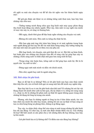 röìi nghô ra möåt cêu chuyïån vui àïí kïí cho töi nghe vaâo luác thùm bïånh ngaây
mai".

     Àïí giûä gòn àûúåc sûác khoeã vaâ coá nhûäng tiïëng cûúâi thoaã maái, baån haäy laâm
nhûäng viïåc nhû sau:

     - Tûúãng tûúång mònh àang nhòn qua öëng kñnh möåt maáy quay phim àang
thu hònh hoaåt àöång cuãa nhiïìu ngûúâi. Nhû vêåy, têìm mùæt vaâ suy nghô cuãa mònh
vïì moåi viïåc xaãy ra, seä röång vaâ thoaáng hún.

      - Möîi ngaây, daânh thúâi gian àïí àoåc hoùåc nghe nhûäng cêu chuyïån vui cûúâi.

      - Khöng chó cûúâi móm. Nïn cûúâi ra tiïëng cho thêåt haã hï.

     - Khi baån gùåp möåt öng chuã tiïåm baán haâng coá veã mùåt nghiïm trang hoùåc
möåt ngûúâi àang giú hai tay lïn àïí vaác möåt kiïån haâng nùång, haäy tûúãng tûúång hoå
chó mùåc möîi möåt caái quêìn loát coá thïu ren cuãa phuå nûä.

      - Khi hoåp haânh, troâ chuyïån, nïn giûä thaái àöå vui veã. Àöi khi sûå hoám hónh,
haâi hûúác pha vaâo nhûäng cêu chuyïån trao àöíi vïì cöng viïåc laåi giuáp baån naãy ra
nhûäng yá kiïën saáng suöët vaâ thùæt chùåt möëi giao lûu cuâng tònh beâ baån.

     - Trong cöng viïåc buön baán, tiïëng cûúâi coá thïí giuáp baån sinh lúåi. Àoá laâ bñ
quyïët cuãa "nuå cûúâi ra tiïìn".

      - Àûâng ngaåi cûúâi möåt mònh vaâ diïîn vúái chñnh mònh.

      - Nïn nhúá, ngûúâi hay cûúâi laâ ngûúâi söëng lêu.

165. Biïët nhêån lúâi phï bònh

      Baån coá dïî bêåt loâ so khöng? Nïëu coá lúâi phï bònh naâo baån caãm thêëy mònh
khoá tiïëp thu nöíi, xin cûá bònh tônh gaåt noá sang möåt bïn àïí mònh suy ngêîm tiïëp.

      Baån haäy bêåt loâ so vò caác lúâi phï bònh nhû thïë naâo? Coá nhûäng lúâi noái lùåt vùåt
àuång chaåm túái mònh nhû: anh ta beáo quaá, chõ êëy chêåm rò rò, tiïëng noái oang oang
v.v...thûåc ra chó laâ nhûäng lúâi phaãn aãnh sûå thêåt bïì ngoaâi khöng quan troång nhû
nhûäng lúâi àuång túái loâng tûå troång cuãa mònh.

      Nhûng, nïëu baån laâ nhûäng ngûúâi coá loâng tûå tin úã baãn thên mònh, tin vaâo
baãn chêët cuãa mònh thò súám hay muöån, nhûäng lúâi noái sai sûå thêåt vïì baån cuäng seä
tan ra nhû bong boáng xaâ phoâng thöi, chùèng coá gò àaáng ngaåi.

       Tuy vêåy, ta nhêån thêëy rùçng thïë naâo cuäng coá möåt trong nhûäng lúâi phï bònh
kia rêët xaác àaáng. Coá nhû vêåy, ta múái sûãa àûúåc nhûúåc àiïím cuãa ta. Coân nhûäng
lúâi kia? Àïí biïët mònh coá cêìn phaãi chuá yá túâi nhûäng àiïìu àoá hay khöng, ban haäy
tûå hoãi mònh:

      - Lúâi phï bònh kia coá lyá khöng nhó? Coá àiïím naâo xaác àaáng hay khöng?
 