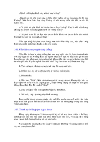 - Mònh coá lúâi phï bònh naây vúái ai hay khöng?

     - Ngûúâi noái lúâi phï bònh naây coá hiïíu hïët yá nghôa vaâ taác duång cuãa lúâi àoá hay
khöng? (Nïëu baãn thên hoåc cuäng khöng coá khaã nùng hiïíu hïët, thò ta nïn boã
ngoaâi tai).

    - Coá phaãi lúâi phï bònh àoá daânh cho ta hay khöng? Hay laâ chó noái chung
chung maâ chñnh mònh laåi giêåt mònh vaâ vú lêëy mònh?

    - Lúâi phï bònh àoá coá dûåa vaâo quan àiïím khaác vúái quan àiïím cuãa mònh
khöng? (nïëu coá thò miïîn phaãn ûáng).

      Nïëu baån thêëy lúâi phï bònh àuáng, nïn can àaãm tiïëp thu, nïëu cêìn- tûâng
bûúác nhoã möåt. Viïåc laâm àoá chó coá lúåi cho mònh.

166. Cùæt àûát caác suy nghô cùng thùèng

      Nïëu àêìu oác baån bõ cùng thùèng búãi möåt suy nghô naâo àoá, haäy tòm caách cùæt
àûát suy nghô àoá ài. Chùèng haån, coá ngûúâi nhêån xeát baån vïì möåt àiïìu gò àoá laâm
baån àêm ra bùn khoùn caã tiïëng àöìng höì, khöng thïí têåp trung tû tûúãng vaâo bêët
cûá viïåc gò khaác. Vêåy baån phaãi laâm thïë naâo? Haäy laâm theo mêëy bûúác sau àêy:

      1. Tòm caách gaåt nhûäng suy nghô vïì viïåc àoá sang möåt bïn.

      2. Nhùæm mùæt laåi vaâ têåp trung chuá yá vaâo hai mùæt nhùæm.

      3. Àïëm túái ba.

     4. Kïu lúán: "Thöi!" (Nïëu coá nhiïìu ngûúâi úã chung quanh, khöng tiïån kïu to,
haäy nghô túái biïín coá dêëu "Ngûng laåi!", hoùåc tûúãng tûúång túái möåt cöåt àeân giao
thöng böîng bêåt àeân àoã vaâ chûä "Stop!"

      5. Nïëu trong oác vêîn coân nghô túái viïåc cuä, àïëm túái 5.

      6. Múã mùæt, tiïëp tuåc cöng viïåc bònh thûúâng.

      Baån coá thïí duâng phûúng phaáp naây möîi khi muöën quïn ài möåt viïåc hoùåc
möåt hònh aãnh gò aám aãnh baån khiïën baån mïåt moãi vaâ khöng têåp trung vaâo cöng
viïåc khaác àûúåc.

167. Traánh sûå lo lùæng qua 5 giai àoaån

     Haâng ngaây thûúâng coá 13 triïåu ngûúâi Myä coá veã mùåt àùm chiïu vò lo lùæng.
Nhûäng baãn baáo caáo cuãa Viïån sûác khoãe têm thêìn cho biïët, roä raâng sûå lo lùæng
nhû vêåy coá aãnh hûúãng khöng töët túái sûác khoãe.

      Vêåy ngûúâi ta thûúâng hay lo lùæng vïì viïåc gò? Thûúâng vïì nhûäng viïåc coá thïí
xaãy ra trong tûúng lai.
 