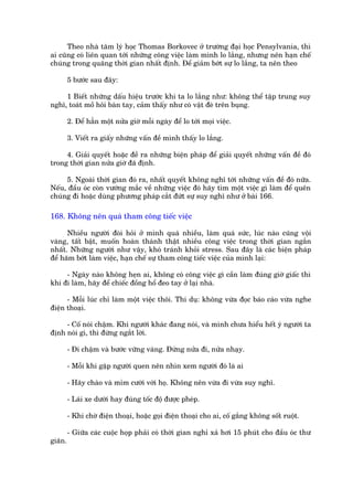 Theo nhaâ têm lyá hoåc Thomas Borkovec úã trûúâng àaåi hoåc Pensylvania, thò
ai cuäng coá liïn quan túái nhûäng cöng viïåc laâm mònh lo lùæng, nhûng nïn haån chïë
chuáng trong quaäng thúâi gian nhêët àõnh. Àïí giaãm búát sûå lo lùæng, ta nïn theo

         5 bûúác sau àêy:

     1 Biïët nhûäng dêëu hiïåu trûúác khi ta lo lùæng nhû: khöng thïí têåp trung suy
nghô, toaát möì höi baân tay, caãm thêëy nhû coá vêåt àeâ trïn buång.

         2. Àïí hùèn möåt nûãa giúâ möîi ngaây àïí lo túái moåi viïåc.

         3. Viïët ra giêëy nhûäng vêën àïì mònh thêëy lo lùæng.

     4. Giaãi quyïët hoùåc àïì ra nhûäng biïån phaáp àïí giaãi quyïët nhûäng vêën àïì àoá
trong thúâi gian nûãa giúâ àaä àõnh.

     5. Ngoaâi thúâi gian àoá ra, nhêët quyïët khöng nghô túái nhûäng vêën àïì àoá nûäa.
Nïëu, àêìu oác coân vûúáng mùæc vïì nhûäng viïåc àoá haäy tòm möåt viïåc gò laâm àïí quïn
chuáng ài hoùåc duâng phûúng phaáp cùæt àûát sûå suy nghô nhû úã baâi 166.

168. Khöng nïn quaá tham cöng tiïëc viïåc

      Nhiïìu ngûúâi àoâi hoãi úã mònh quaá nhiïìu, laâm quaá sûác, luác naâo cuäng vöåi
vaâng, têët bêåt, muöën hoaân thaânh thêåt nhiïìu cöng viïåc trong thúâi gian ngùæn
nhêët. Nhûäng ngûúâi nhû vêåy, khoá traánh khoãi stress. Sau àêy laâ caác biïån phaáp
àïí haäm búát laâm viïåc, haån chïë sûå tham cöng tiïëc viïåc cuãa mònh laåi:

     - Ngaây naâo khöng heån ai, khöng coá cöng viïåc gò cêìn laâm àuáng giúâ giêëc thò
khi ài laâm, haäy àïí chiïëc àöìng höí àeo tay úã laåi nhaâ.

      - Möîi luác chó laâm möåt viïåc thöi. Thñ duå: khöng vûâa àoåc baáo caáo vûâa nghe
àiïån thoaåi.

     - Cöë noái chêåm. Khi ngûúâi khaác àang noái, vaâ mònh chûa hiïíu hïët yá ngûúâi ta
àõnh noái gò, thò àûâng ngùæt lúâi.

         - Ài chêåm vaâ bûúác vûäng vaâng. Àûâng nûãa ài, nûãa nhaåy.

         - Möîi khi gùåp ngûúâi quen nïn nhòn xem ngûúâi àoá laâ ai

         - Haäy chaâo vaâ móm cûúâi vúái hoå. Khöng nïn vûâa ài vûâa suy nghô.

         - Laái xe dûúái hay àuáng töëc àöå àûúåc pheáp.

         - Khi chúâ àiïån thoaåi, hoùåc goåi àiïån thoaåi cho ai, cöë gùæng khöng söët ruöåt.

         - Giûäa caác cuöåc hoåp phaãi coá thúâi gian nghó xaã húi 15 phuát cho àêìu oác thû
giaän.
 
