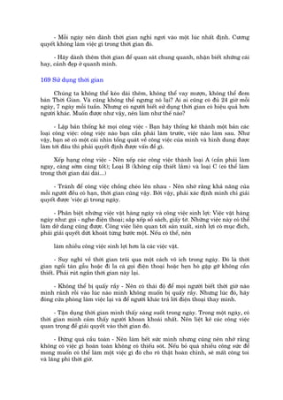 - Möîi ngaây nïn daânh thúâi gian nghó ngúi vaâo möåt luác nhêët àõnh. Cûúng
quyïët khöng laâm viïåc gò trong thúâi gian àoá.

     - Haäy daânh thïm thúâi gian àïí quan saát chung quanh, nhêån biïët nhûäng caái
hay, caãnh àeåp úã quanh mònh.

169 Sûã duång thúâi gian

     Chuáng ta khöng thïí keáo daâi thïm, khöng thïí vay mûúån, khöng thïí àem
baán Thúâi Gian. Vaâ cuäng khöng thïí ngûng noá laåi? Ai ai cuäng coá àuã 24 giúâ möîi
ngaây, 7 ngaây möîi tuêìn. Nhûng coá ngûúâi biïët sûã duång thúâi gian coá hiïåu quaã hún
ngûúâi khaác. Muöën àûúåc nhû vêåy, nïn laâm nhû thïë naâo?

       - Lêåp baãn thöëng kï moåi cöng viïåc - Baån haäy thöëng kï thaânh möåt baãn caác
loaåi cöng viïåc: cöng viïåc naâo baån cêìn phaãi laâm trûúác, viïåc naâo laâm sau. Nhû
vêåy, baån seä coá möåt caái nhòn töíng quaát vïì cöng viïåc cuãa mònh vaâ hònh dung àûúåc
laâm túái àêu thò phaãi quyïët àõnh àûúåc vêën àïì gò.

     Xïëp haång cöng viïåc - Nïn xïëp caác cöng viïåc thaânh loaåi A (cêìn phaãi laâm
ngay, caâng súám caâng töët); Loaåi B (khöng cêëp thiïët lùæm) vaâ loaåi C (coá thïí laâm
trong thúâi gian daâi daâi...)

      - Traánh àïí cöng viïåc chöìng cheáo lïn nhau - Nïn nhúá rùçng khaã nùng cuãa
möîi ngûúâi àïìu coá haån, thúâi gian cuäng vêåy. Búãi vêåy, phaãi xaác àõnh mònh chó giaãi
quyïët àûúåc 'viïåc gò trong ngaây.

      - Phên biïåt nhûäng viïåc vùåt haâng ngaây vaâ cöng viïåc sinh lúåi: Viïåc vùåt haâng
ngaây nhû: goåi - nghe àiïån thoaåi; sùæp xïëp söí saách, giêëy túâ. Nhûäng viïåc naây coá thïí
laâm dúã dang cuäng àûúåc. Cöng viïåc liïn quan túái saãn xuêët, sinh lúåi coá muåc àñch,
phaãi giaãi quyïët dûát khoaát tûâng bûúác möåt. Nïëu coá thïí, nïn

      laâm nhiïìu cöng viïåc sinh lúåi hún laâ caác viïåc vùåt.

       - Suy nghô vïì thúâi gian tröi qua möåt caách vö ñch trong ngaây. Àoá laâ thúâi
gian ngöìi taán gêîu hoùåc ài la caâ goåi àiïån thoaåi hoùåc heån hoâ gùåp gúä khöng cêìn
thiïët. Phaãi ruát ngùæn thúâi gian naây laåi.

     - Khöng thïí bõ quêëy rêìy - Nïn coá thaái àöå àïí moåi ngûúâi biïët thúâi giúâ naâo
mònh raãnh röîi vaâo luác naâo mònh khöng muöën bõ quêëy rêìy. Nhûng luác àoá, haäy
àoáng cûãa phoâng laâm viïåc laåi vaâ àïí ngûúâi khaác traã lúâi àiïån thoaåi thay mònh.

      - Têån duång thúâi gian mònh thêëy saáng suöët trong ngaây. Trong möåt ngaây, coá
thúâi gian mònh caãm thêëy ngûúâi khoan khoaái nhêët. Nïn liïåt kï caác cöng viïåc
quan troång àïí giaãi quyïët vaâo thúâi gian àoá.

       - Àûâng quaá cêìu toaân - Nïn laâm hïët sûác mònh nhûng cuäng nïn nhúá rùçng
khöng coá viïåc gò hoaân toaân khöng coá thiïëu soát. Nïëu boã quaá nhiïìu cöng sûác àïí
mong muöën coá thïí laâm möåt viïåc gò àoá cho roä thêåt hoaân chónh, seä mêët cöng toi
vaâ laäng phñ thúâi giúâ.
 