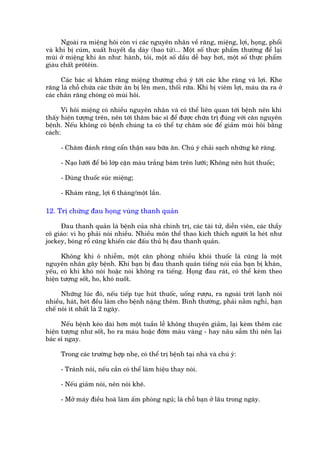 Ngoaâi ra miïång höi coân vi caác nguyïn nhên vïì rùng, miïång, lúåi, hoång, phöíi
vaâ khi bõ cuám, xuêët huyïët daå daây (bao tûã)... Möåt söë thûåc phêím thûúâng àïí laåi
muâi úã miïång khi ùn nhû: haânh, toãi, möåt söë dêìu dïî bay húi, möåt söë thûåc phêím
giaâu chêët prötïin.

      Caác baác sô khaám rùng miïång thûúâng chuá yá túái caác khe rùng vaâ lúåi. Khe
rùng laâ chöî chûáa caác thûác ùn bõ lïn men, thöëi rûäa. Khi bõ viïm lúåi, maáu ûáa ra úã
caác chên rùng choáng coá muâi höi.

       Vò höi miïång coá nhiïìu nguyïn nhên vaâ coá thïí liïn quan túái bïånh nïn khi
thêëy hiïån tûúång trïn, nïn túái thùm baác sô àïí àûúåc chûäa trõ àuáng vúái cùn nguyïn
bïånh. Nïëu khöng coá bïånh chuáng ta coá thïí tûå chùm soác àïí giaãm muâi höi bùçng
caách:

     - Chùm àaánh rùng cêín thêån sau bûäa ùn. Chuá yá chaãi saåch nhûäng keä rùng.

     - Naåo lûúäi àïí boã lúáp cùån maâu trùæng baám trïn lûúäi; Khöng nïn huát thuöëc;

     - Duâng thuöëc suác miïång;

     - Khaám rùng, lúåi 6 thaáng/möåt lêìn.

12. Trõ chûáng àau hoång vuâng thanh quaãn

     Àau thanh quaãn laâ bïånh cuãa nhaâ chñnh trõ, caác taâi tûã, diïîn viïn, caác thêìy
cö giaáo: vò hoå phaãi noái nhiïìu. Nhiïìu mön thïí thao kñch thñch ngûúâi la heát nhû
jockey, boáng röí cuäng khiïën caác àêëu thuã bõ àau thanh quaãn.

      Khöng khñ ö nhiïîm, möåt cùn phoâng nhiïìu khoái thuöëc laá cuäng laâ möåt
nguyïn nhên gêy bïånh. Khi baån bõ àau thanh quaãn tiïëng noái cuãa baån bõ khaân,
yïëu, coá khi khoá noái hoùåc noái khöng ra tiïëng. Hoång àau raát, coá thïí keâm theo
hiïån tûúång söët, ho, khoá nuöët.

      Nhûäng luác àoá, nïëu tiïëp tuåc huát thuöëc, uöëng rûúåu, ra ngoaâi trúâi laånh noái
nhiïìu, haát, heát àïìu laâm cho bïånh nùång thïm. Bònh thûúâng, phaãi nùçm nghó, haån
chïë noái ñt nhêët laâ 2 ngaây.

      Nïëu bïånh keáo daâi hún möåt tuêìn lïî khöng thuyïn giaãm, laåi keâm thïm caác
hiïån tûúång nhû söët, ho ra maáu hoùåc àúâm maâu vaâng - hay nêu sêîm thò nïn laåi
baác sô ngay.

     Trong caác trûúâng húåp nheå, coá thïí trõ bïånh taåi nhaâ vaâ chuá yá:

     - Traánh noái, nïëu cêìn coá thïí laâm hiïåu thay noái.

     - Nïëu giaãm noái, nïn noái kheä.

     - Múã maáy àiïìu hoaâ laâm êëm phoâng nguã; laâ chöî baån úã lêu trong ngaây.
 