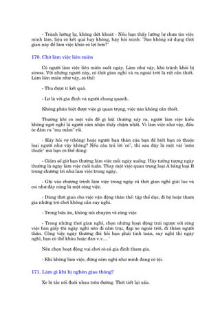 - Traánh lûúäng lûå, khöng dûát khoaát - Nïëu baån thêëy lûúäng lûå chûa tin viïåc
mònh laâm, liïåu coá kïët quaã hay khöng, haäy hoãi mònh: "Sao khöng sûã duång thúâi
gian naây àïí laâm viïåc khaác coá lúåi hún?"

170. Chúá laâm viïåc liïn miïn

     Coá ngûúâi laâm viïåc liïn miïn suöët ngaây. Laâm nhû vêåy, khoá traánh khoãi bõ
stress. Vúái nhûäng ngûúâi naây, coá thúâi gian nghó vaâ ra ngoaâi trúâi laâ rêët cêìn thiïët.
Laâm liïn miïn nhû vêåy, coá thïí:

      - Thu àûúåc ñt kïët quaã.

      - Lú laâ vúái gia àònh vaâ ngûúâi chung quanh.

      Khöng phên biïåt àûúåc viïåc gò quan troång, viïåc naâo khöng cêìn thiïët.

      Thûúâng khi coá möåt vêën àïì gò bêët thûúâng xaãy ra, ngûúâi laâm viïåc kiïíu
khöng ngúi nghó laâ ngûúâi caãm nhêån thêëy chêåm nhêët. Vò laâm viïåc nhû vêåy, àêìu
oác àêm ra "muå mêîm" röìi.

      - Haäy hoãi vúå (chöìng) hoùåc ngûúâi baån thên cuãa baån àïí biïët baån coá thuöåc
loaåi ngûúâi nhû vêåy khöng? Nïëu cêu traã lúâi 'coá", thò sau àêy laâ möåt vaâi 'mön
thuöëc" maâ baån coá thïí duâng:

     - Giaãm söë giúâ baån thûúâng laâm viïåc möîi ngaây xuöëng. Haäy tûúãng tûúång ngaây
thûúâng laâ ngaây laâm viïåc cuöëi tuêìn. Thay möåt viïåc quan troång loaåi A bùçng loaåi B
trong chûúng trò nhû laâm viïåc trong ngaây.

     - Ghi vaâo chûúng trònh laâm viïåc trong ngaây caã thúâi gian nghó giaãi lao vaâ
coi nhû àêy cuäng laâ möåt cöng viïåc.

     - Duâng thúâi gian cho viïåc vêån àöång thên thïí: têåp thïí duåc, ài böå hoùåc tham
gia nhûäng troâ chúi khöng cêìn suy nghô.

      - Trong bûäa ùn, khöng noái chuyïån vïì cöng viïåc.

      - Trong nhûäng thúi gian nghó, choån nhûäng hoaåt àöång traái ngûúåc vúái cöng
viïåc baân giêëy thò ngaây nghó nïn ài cùæm traåi, àaåp xe ngoaâi trúâi, ài thùm ngûúâi
thên. Cöng viïåc ngaây thûúâng àoâi hoãi baån phaãi tñnh toaán, suy nghô thò ngaây
nghó, baån coá thïí khêu hoùåc àan v.v.... '

      Nïn choån hoaåt àöång vui chúi coá caã gia àònh tham gia.

      - Khi khöng laâm viïåc, àûâng caãm nghô nhû mònh àang coá töåi.

171. Laâm gò khi bõ ngheän giao thöng?

      Xe bõ tùæc nöëi àuöi nhau trïn àûúâng. Thúâi tiïët laåi xêëu.
 