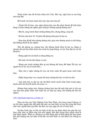 Tuêìn trûúác, baån àaä ài laâm chêåm túái 3 lêìn. Búãi vêåy, ngöìi trïn xe maâ loâng
nhû nûãa àöët.

        Àïí traánh vaâo hoaân caãnh nhû vêåy, baån nïn laâm gò?

    - Trûúác khi ài laâm, nïn nghe thöng baáo cuãa àaâi phaát thanh àïí biïët hiïån
àang coá hiïån tûúång tùæc ngheän giao thöng úã nhûäng quaäng àûúâng naâo?

        - Khi ài, caâng traánh àûúåc nhûäng àûúâng lúán, nhûng àöng, caâng töët.

        - Ài laâm súám hún 10 -15 phuát àïí phoâng thúâi gian bõ keåt xe.

     - Xem baãn àöì àïí nhúá nhûäng àûúâng nhoã, phuå trïn àûúâng mònh coá thïí duâng,
khi àûúâng chñnh bõ tùæc ngheän.

    Nïëu àaä phoâng xa, nhûng baån vêîn khöng thoaát khoãi bõ keåt xe, àûâng vò
chuyïån àoá maâ laâm thêìn kinh cuãa mònh bõ cùng thùèng, vö ñch. Sau àêy laâ vaâi lúâi
khuyïn:

        - Àûâng nghô túái caái baánh xe àang àûáng im.

        - Hñt möåt vaâi húi thúã chêåm vaâ sêu.

     - Àûâng oaán traách nhûäng àiïìu gò maâ khöng thïí thay àöíi àûúåc Thñ duå: taåi
ngûúâi laái xe töìi, taåi söë mònh àen...

        - Haäy chuá yá nghe nhûäng lúâi rao vùåt trïn radio àïí quïn hoaân caãnh hiïån
hûäu.

        - Nghe bùng nhaåc vui, truyïån kïí hoùåc nhûäng baâi hoåc vïì tñnh tûå chuã.

    - Lêëy giêëy buát ra ghi laåi caác dûå àõnh mònh muöën thûåc hiïån trong ngaây,
danh saách caác thûá àöì mònh cêìn mua v.v...

      Nhûäng biïån phaáp trïn, khöng nhûäng laâm baån àúä mêët thúâi giúâ vö ñch maâ
coân laâm baån phêën chêën tònh thêìn luác xe tiïëp tuåc chaåy, khi àûúâng àaä hïët tùæc
ngheän.

172. Giûä bònh tônh luác coá biïën cöë

      Theo taâi liïåu cuãa Viïån Nghiïn Cûáu Têm Thêìn, thò trong voâng 6 thaáng, coá
túái 30 triïåu ngûúâi dên Myä phaãi àöëi phoá vúái möåt biïën cöë naâo àoá trong àúâi nhû:
mêët viïåc, ngûúâi thên qua àúâi, öëm àau, tai naån, gùåp rùæc röëi vïì tònh caãm...

      Sûå àau buöìn gêy ra búãi caác biïën cöë àoá laåi coân àûúåc nhên lïn gêëp böåi tuyâ
theo tònh caãm vaâ phaãn ûáng cuãa möîi ngûúâi, dêîn àïën traång thaái stress nhû laâ
möåt àõnh mïånh. Thêåt ra, chuáng ta coá thïí duâng möåt söë biïån phaáp àïí laâm giaãm
búát aãnh hûúãng cuãa caác biïën cöë àoá àöëi vúái tinh thêìn vaâ sûác khoeã cuãa chuáng ta,
nhû:
 