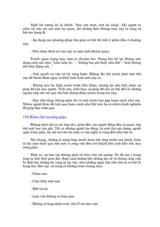 Nghô túái tûúng lai laâ chñnh. "Sau cún mûa, trúâi laåi nùæng", khi ngûúâi ta
nhòn sûå viïåc vúái con mùæt laåc quan, thò nhûäng àiïìu khöng may xaãy ra cuäng seä
búát taác duång ài.

        - AÁp duång caác phûúng phaáp thû giaän cú thïí àaä biïët úã phêìn àêìu úã chûúng
naây.

        - Nïn nhêån àõnh sûå viïåc xaãy ra möåt caách khaách quan.

      Traánh quan troång hoaá, laâm to chuyïån lïn. Trong khi kïí laåi khöng nïn
duâng caách noái nhû: "luön luön bõ...", "khöng bao giúâ thêëy nhû thïë", "thêåt khöng
thïí chõu àûång nöíi..."

      - Giaãi quyïët sûå viïåc tûâ tûâ, tûâng bûúác. Khöng àoâi hoãi mònh phaãi laâm thïë
naâo àïí thoaát àûúåc ngay ra khoãi tònh hònh múái xaãy ra.

      - Khöng nïn haå thêëp mònh trûúác khoá khùn, nhûng laåi nïn biïët nhêån sûå
giuáp àúä cuãa moåi ngûúâi. Tònh yïu, tònh baån, sûå giuáp àúä cuãa xaä höåi àïìu laâ nhûäng
nguöìn tiïëp sûác rêët quyá cho baån thùæng àûúåc stress trong luác naây.

      - Haäy nhúá rùçng, khöng phaãi chó coá möåt mònh baån gùåp hoaân caãnh nhû vêåy.
Nhiïìu ngûúâi khaác àaä traãi qua hoaân caãnh nhû thïë nïn hoå coá nhiïìu kinh nghiïåm
àïí giuáp baån vûúåt qua.

173 Kiïìm chïë sûå noáng giêån

      Khöng phaãi chó coá caác öng chuã, giaám àöëc, caác ngûúâi àûáng àêìu cú quan, têåp
thïí múái hay caáu gùæt. Têët caã nhûäng ngûúâi lao àöång, tûâ anh thúå xêy dûång, ngûúâi
ngöìi úã baân giêëy, baâ nöåi trúå cho túái mêëy võ vùn nghïå sô cuäng àïìu nhû thïë caã.

       Noái chung, nhûäng ai noáng loâng muöën hoaân têët cöng trònh cuãa mònh, hoùåc
coá luác caãm thêëy quaá mïåt moãi vò cöng viïåc àïìu trúã thaânh khoá tñnh khoá nïët, hay
noáng giêån.

      Thêåt ra, sûå bûåc tûác khöng phaãi tûâ trïn trúâi rúi xuöëng. Noá àaä êm ó trong
loâng ta möåt thúâi gian daâi, àûúåc nuöi dûúäng búãi nhûäng êëm ûác tûâ thöng cöng viïåc
bõ thêët baåi nhûäng hy voång bõ luåi taân, nhû nhûäng ngoån lûãa nhoã chúâ coá cú höåi laâ
buâng lïn. Búãi vêåy, noá cuäng coá nhûäng triïåu chûáng nhû:

        - Chaán naãn

        - Caãm thêëy mïåt moãi

        - Mêët tûå tin

        - Laâm viïåc khöng coá hiïåu quaã.

        - Khöng coá loâng nhiïåt tònh, thúâ Ú vúái moåi viïåc.
 