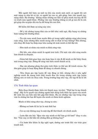 Möîi ngûúâi thïí hiïån sûå mêët tûå chuã cuãa mònh möåt caách: coá ngûúâi thò neát
mùåt nùång ra nhû keã coá töåi, coá ngûúâi laåi cau coá, gùæt goãng, laâm viïåc maånh tay,
nùång chên. Hoå thûúâng ' khöng nhêån nhûäng sai lêìm vïì phña mònh maâ hay àöí löîi
vaâ traách moác ngûúâi khaác. Nhûäng viïåc naây thûúâng chùèng coá ñch gò maâ chó laâ cún
gioá giuáp cho sûå giêån dûä cuãa hoå dïî buâng lïn maâ thöi.

      Àïí kiïìm chïë àûúåc sûå noáng naãy nïn:

      - Àïí yá túái nhûäng traång thaái cuãa cú thïí nhû: mêët nguã, àêìy buång vaâ nhûäng
hiïån tûúång bêët thûúâng khaác.

      - Tûå vêën xem mònh ham muöën àiïìu gò trong nghïì nghiïåp cuäng nhû trong
cuöåc söëng. Liïåu nhûäng àiïìu mònh mong ûúác coá thûåc tïë hay khöng? Nïëu khöng,
nïn thay àöíi hoùåc haå thêëp muåc tiïu xuöëng túái mûác mònh coá thïí àaåt túái.

      - Nïn taách caá nhên cuãa mònh ra khoãi cöng viïåc.

      - Àöi khi, nïn nhêån mònh laâ ngûúâi traái tñnh. Chó möåt viïåc nhoã cuäng muöën
laâm thaânh to chuyïån.

      - Giaãm búát thúâi gian laâm viïåc hoùåc laâm ñt viïåc ài àïí mònh coá thïí thêëy thoaãi
maái trong cöng viïåc. Àûâng àïí cöng viïåc biïën mònh thaânh nö lïå.

     - Hoåc caác phûúng phaáp thû giaän tinh thêìn vaâ thïí xaác àïí traánh stress. Sûå
thû giaän giuáp ta hoaåt àöång àûúåc dïî daâng vaâ nhanh choáng.

      - Nïu tham gia têåp luyïån àïí vêån àöång cú thïí, nhûng chuá yá nïëu nghïì
nghiïåp mònh àaä mang tñnh chêët tranh àua thò trong nhûäng mön têåp luyïån
khöng nïn coá tñnh ùn thua nûäa. Trong trûúâng húåp nhû vêåy, chó têåp ài böå laâ töët
nhêët.

174. Tinh thêìn laåc quan

       Biïën thua thaânh àûúåc, biïën ruãi thaânh may, tûå nhuã: "Thêët baåi laâ meå thaânh
cöng", àêëy laâ bñ quyïët cuãa nhûäng ngûúâi biïåt duâng tinh thêìn laåc quan cuãa mònh
àïí vûún lïn cao hún möîi khi gùåp khoá khùn. Hoå coi nhûäng vêëp vaáp trong cöng
viïåc laâ nhûäng baâi hoåc àïí luyïån cho mònh coá thïm kinh nghiïåm.

      Muöën coá khaã nùng nhû vêåy, chuáng ta nïn:

      - Khöng coi bûúác ài luâi laåi laâ möåt thêët baåi

      - Coi sûå viïåc khöng may laâ möåt dõp àïí thûã thaách vúái chñnh mònh

       - Luön àùåt cêu hoãi: "Qua viïåc naây mònh coá thïí laâm gò töët hún?" thay vò cêu
hoãi: "Viïåc naây coá thïí dêîn túái nhûäng àiïìu gò khöng hay?"

     - Coi bûúác khoá khùn laâ dõp nghó ngúi, dûúäng sûác trûúác khi vaâo trêån giao
tranh múái.
 