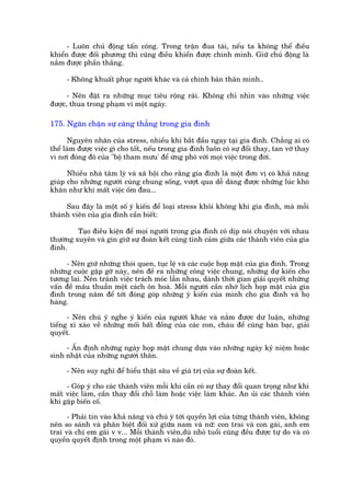 - Luön chuã àöång têën cöng. Trong trêån àua taâi, nïëu ta khöng thïí àiïìu
khiïín àûúåc àöëi phûúng thò cuäng àiïìu khiïín àûúåc chñnh mònh. Giûä chuã àöång laâ
nùæm àûúåc phêìn thùæng.

     - Khöng khuêët phuåc ngûúâi khaác vaâ caã chñnh baãn thên mònh..

      - Nïn àùåt ra nhûäng muåc tiïu röång raäi. Khöng chó nhòn vaâo nhûäng viïåc
àûúåc, thua trong phaåm vi möåt ngaây.

175. Ngùn chùån sûå cùng thùèng trong gia àònh

      Nguyïn nhên cuãa stress, nhiïìu khi bùæt àêìu ngay taåi gia àònh. Chùèng ai coá
thïí laâm àûúåc viïåc gò cho töët, nïëu trong gia àònh luön coá sûå àöíi thay, tan vúä thay
vò núi àoáng àö cuãa "böå tham mûu' àïí ûáng phoá vúái moåi viïåc trong àúâi.

      Nhiïìu nhaâ têm lyá vaâ xaä höåi cho rùçng gia àònh laâ möåt àún võ coá khaã nùng
giuáp cho nhûäng ngûúâi cuâng chung söëng, vûúåt qua dïî daâng àûúåc nhûäng luác khoá
khùn nhû khi mêët viïåc öëm àau...

     Sau àêy laâ möåt söë yá kiïën àïí loaåi stress khoãi khöng khñ gia àònh, maâ möîi
thaânh viïn cuãa gia àònh cêìn biïët:

         Taåo àiïìu kiïån àïí moåi ngûúâi trong gia àònh coá dõp noái chuyïån vúái nhau
thûúâng xuyïn vaâ gòn giûä sûå àoaân kïët cuâng tònh caãm giûäa caác thaânh viïn cuãa gia
àònh.

     - Nïn giûä nhûäng thoái quen, tuåc lïå vaâ caác cuöåc hoåp mùåt cuãa gia àònh. Trong
nhûäng cuöåc gùåp gúä naây, nïn àïì ra nhûäng cöng viïåc chung, nhûäng dûå kiïën cho
tûúng lai. Nïn traánh viïåc traách moác lêîn nhau, daânh thúâi gian giaãi quyïët nhûäng
vêën àïì mêu thuêîn möåt caách ön hoaâ. Möîi ngûúâi cêìn nhúá lõch hoåp mùåt cuãa gia
àònh trong nùm àïí túái àoáng goáp nhûäng yá kiïën cuãa mònh cho gia àònh vaâ hoå
haâng.

      - Nïn chuá yá nghe yá kiïën cuãa ngûúâi khaác vaâ nùæm àûúåc dû luêån, nhûäng
tiïëng xò xaâo vïì nhûäng möëi bêët àöìng cuãa caác con, chaáu àïí cuâng baân baåc, giaãi
quyïët.

     - ÊËn àõnh nhûäng ngaây hoåp mùåt chung dûåa vaâo nhûäng ngaây kyã niïåm hoùåc
sinh nhêåt cuãa nhûäng ngûúâi thên.

     - Nïn suy nghô àïí hiïíu thêåt sêu vïì giaá trõ cuãa sûå àoaân kïët.

     - Goáp yá cho caác thaânh viïn möîi khi cêìn coá sûå thay àöíi quan troång nhû khi
mêët viïåc laâm, cêìn thay àöíi chöî laâm hoùåc viïåc laâm khaác. An uãi caác thaânh viïn
khi gùåp biïën cöë.

      - Phaãi tin vaâo khaã nùng vaâ chuá yá túái quyïìn lúåi cuãa tûâng thaânh viïn, khöng
nïn so saánh vaâ phên biïåt àöëi xûã giûäa nam vaâ nûä: con trai vaâ con gaái, anh em
trai vaâ chõ em gaái v v... Möîi thaânh viïn,duâ nhoã tuöíi cuäng àïìu àûúåc tûå do vaâ coá
quyïìn quyïët àõnh trong möåt phaåm vi naâo àoá.
 
