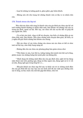 - Loaåi boã nhûäng tû tûúãng ganh tõ, ghen gheát, gêy hiïìm khñch.

        - Khöng nïn chó chuá troång túái nhûäng thaânh viïn coá àõa võ vaâ nhiïìu tiïìn
cuãa.

176. Traánh stress cho lúáp treã

       Nïn nhúá caác chaáu nhoã cuäng laâ thaânh viïn cuãa gia àònh,caác chaáu cêån kïì vúái
tuöíi trûúãng thaânh thûúâng coá nhiïìu thùæc mùæc, bùn khoùn vúái nhûäng viïåc xaãy ra
trong gia àònh, ngoaâi xaä höåi. Búãi vêåy, caác chaáu rêët cêìn sûå dòu dùæt vaâ giuáp àúä
cuãa ngûúâi lúán. Nïn:

      - Coá cú höåi yïn tônh, vùæng veã àïí troâ chuyïån, tòm hiïíu vïì nhûäng àiïìu gò caác
chaáu thùæc mùæc, bùn khoùn. Nïn choån nhûäng mêíu chuyïån àún giaãn, dïî hiïíu, coá
yá nghôa àïí giaãi thñch nhûäng bùn khoùn cuãa chuáng.

      - Hoãi caác chaáu vïì caác triïåu chûáng cuãa stress maâ caác chaáu coá thïí coá nhû:
toaát möì höåi tay, caãm thêëy buång nùång nïì.

        - Hûúáng dêîn cho caác chaáu caác phûúng phaáp laâm giaãm stress nhû:

      * Thúã chêåm vaâ sêu, Luác thúã ra, tûúãng tûúång nhû mònh truát hïët sûå lo lùæng,
phiïìn muöån vaâo nhûäng luöìng húi mònh phaã vaâo khöng khñ.

      * Hònh dung túái nhûäng caãnh àêìm êëm cuãa gia àònh nhû, nghô túái luác àang
nùçm thoaãi maái trïn giûúâng nguã, àang nö àuâa ngoaâi sên, àang ngöìi coi ti vi vúái
caã nhaâ, àang ngöìi goån trong loâng böë v.v...

      - Khuyïën khñch caác chaáu têåp thúã sêu vaâ khùæc vaâo trñ oác nhûäng caãnh àêìm
êëm cuãa gia àònh àïí sau naây tûåa vaâo caác hònh aãnh àoá maâ vûúåt qua nhûäng caãm
xuác lo lùæng, súå haäi, buöìn rêìu möîi khi gùåp khoá khaán, trùæc trúã.
 