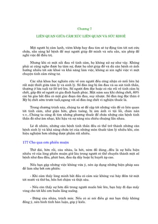 Chûúng 7

           LIÏN QUAN GIÛÄA CAÃM XUÁC LIÏN QUAN VAÂ SÛÁC KHOEÃ


     Möåt ngûúâi bõ caãm laånh, viïm khúáp hay àau tim seä tûå àöång tòm túái núi cûáu
chûäa, sùén saâng kïí bïånh àïí moåi ngûúâi giuáp àúä mònh vaâ nïëu cêìn, xin pheáp àïí
nghó viïåc àïí àiïìu trõ.

      Nhûng khi coá möåt nöîi àau vïì tònh caãm, hoå khöng xûã sûå nhû vêåy. Khöng
phaãi ai cuäng nghe àûúåc hoå têm sûå, àûúåc hoå nhúâ giuáp àúä vaâ duâ cùn bïånh coá aãnh
hûúãng nhiïìu túái sûác khoeã vaâ khaã nùng laâm viïåc, khöng ai xin nghó viïåc vò möåt
chuyïån tònh caãm riïng tû.

      Caác nhaâ khoa hoåc nghiïn cûáu vïì con ngûúâi àïìu cöng nhêån coá möëi liïn hïå
rêët mêåt thiïët giûäa têm lyá vaâ sinh lyá. Söë àaân öng bõ öëm àau vaâ sa suát tinh thêìn,
thûúâng úã lûáa tuöíi tûâ 50 trúã lïn. Söë ngûúâi àún àöåc hoùåc coá rùæc röëi vïì tònh caãm bõ
chïët, gêëp àöi söë ngûúâi coá gia àònh haånh phuác. Möåt nùm sau khi chöìng chïët, 60%
caác baâ goáa bùæt àêìu coá möåt giai àoaån öëm àau, suy nhûúåc. Söë àaân öng àöåc thên úã
Myä bõ chïët súám trûúác tuöíi,ngang vúái söë àaân öng chïët vò nghiïån thuöëc laá.

      Trong chûúng trònh naây, chuáng ta seä àïì cêåp túái nhûäng vêën àïì coá liïn quan
túái tònh caãm, nhû giêån húân, ghen tuöng, bõ aám aãnh vò töåi löîi, chaán naãn
v.v...Chuáng ta cuäng ài tòm nhûäng phûúng thuöëc àïí chûäa nhûäng cùn bïånh tinh
thêìn àoá nhû êm nhaåc, khñ hêåu vaâ sûå nêng niu chiïìu chuöång lêîn nhau.

      Leä dô nhiïn, nhûäng cùn bïånh tinh thêìn àïìu coá thïí trúã thaânh nhûäng cùn
bïånh sinh lyá vaâ khaã nùng chûäa trò cuãa nhûäng mön thuöëc têm lyá nhiïìu khi, coân
hiïåu nghiïåm hún nhûäng dûúåc phêím rêët nhiïìu.

177 Cho qua cún phiïìn muöån

      Thúã daâi, húân röîi, caâu nhaâu, la heát, neám àöì duâng...àïìu laâ sûå biïíu hiïån
nhiïìu veã cuãa loâng phiïìn muöån giûä lêu trong ngûúâi coá thïí chuyïín thaânh möåt söë
bïånh nhû àau àêìu, phaát ban, àau daå dêìy hoùåc bõ huyïët aáp cao.

       Nïëu baån gùåp nhûäng viïåc khöng vûâa yá, nïn aáp duång nhûäng biïån phaáp sau
àïì laâm nheå búát cún phiïìn:

      - Khi caãm thêëy loâng mònh bùæt àêìu coá caãm xuác khöng vui haäy àïëm tûâ möåt
túái mûúâi vaâ thúã ba, böën húi chêåm vaâ thêåt sêu.

      - Nïëu coân thêëy sûå húân döîi trong ngûúâi muöën böëc lïn, baån haäy ài daåo mêëy
voâng cho túái khi cún buöìn lùæng xuöëng.

     - Àûâng caâu nhaâu, traách moác. Nïëu coá ai noái àiïìu gò maâ baån thêëy khöng
àöìng yá, nïn bònh tônh baân luêån, goáp yá kiïën.
 