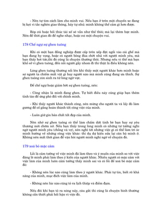 - Nïn tûå tòm caách laâm cho mònh vui. Nïëu baån úã trïn möåt chuyïën xe àang
bõ keåt vò tùæc ngheän giao thöng, haäy tûå nhuã: mònh khöng thïí caãm gò hún àûúåc.

    Boáp coâi hoùåc höëi thuác taâi xïë seä vêîn nhû thïë thöi; maâ laåi thïm bûåc mònh.
Nïn àïí thúâi gian àoá àïí nghe nhaåc, hoùåc coi möåt chuyïån vui.

178 Chïë ngûå sûå ghen tuöng

      Khi coá möåt baån àöìng nghiïåp àûúåc cêëp trïn xïëp àùåt ngöìi vaâo caái ghïë maâ
baån àang hy voång, hoùåc coá ngûúâi böng àuâa chúát nhaã vúái ngûúâi mònh yïu, maâ
baån thêëy húi tûác,thò àoá cuäng laâ chuyïån thûúâng thöi. Nhûng nïëu vò thïë maâ baån
khöí súã vò ghen tuöng, àïën nöîi ngûúâi gêìy nhom ài thò thêåt laâ àiïìu khöng nïn.

      Loâng ghen tuöng thûúâng nöíi lïn khi thêëy möåt ngûúâi khaác hún mònh hoùåc
súå ngûúâi ta chiïëm mêët vêåt gò hay ngûúâi naâo maâ mònh cuäng àang ûa thñch. Sûå
ghen tuöng coân sinh ra tûâ loâng ngúâ vûåc.

     Àïí chïë ngûå hoùåc giaãm búát sûå ghen tuöng, nïn:

     - Cöng nhêån laâ mònh àang ghen. Tûå biïët àiïìu naây cuäng giuáp baån thïm
tónh taáo àïí ûáng phoá àöëi vúái chñnh mònh.

    - Khi thêëy ngûúâi khaác thaânh cöng, nïn mûâng cho ngûúâi ta vaâ lêëy àoá laâm
gûúng àïí cöë gùæng hoaân thaânh töët cöng viïåc cuãa mònh.

     - Luön giûä gòn baãn chêët töët àeåp cuãa mònh.

      Nïn nhúá sûå ghen tuöng coá thïí laâm chêëm dûát tònh beâ baån hay sûå yïu
thûúng múái chúám núã. Nïëu baån thêëy trong loâng mònh coá nhûäng tû tûúãng nghi
ngúâ ngûúâi mònh yïu (chöìng vaâ vúå), nïn nghô túái nhûäng viïåc gò coá thïí laâm trñ oác
mònh hûúáng vïì nhûäng cöng viïåc khaác: thñ duå dûå kiïën sûãa laåi cùn höå mònh úã.
Khöng nïn mêët thúâi gian àïí vùån hoãi ngûúâi mònh nghi ngúâ vïì chuyïån àoá.

179 xoaá boã mùåc caãm

       Löîi laâ caãm tûúãng vïì viïåc mònh àaä laâm theo vaâ yá muöën cuãa mònh so vúái viïåc
àaáng leä mònh phaãi laâm theo yá kiïën cuãa ngûúâi khaác. Nhiïìu ngûúâi coá mùåc caãm vúái
viïåc laâm cuãa mònh luön caãm tûúãng thêëy mònh sai vaâ coá löîi àïí xoaá boã mùåc caãm
àoá:

    - Khöng nïn luác naâo cuäng laâm theo yá ngûúâi khaác. Phaãi tûå tin, biïët roä khaã
nùng cuãa mònh, muåc àñch viïåc laâm cuãa mònh.

     - Khöng nïn luác naâo cuäng toã ra lõch thiïåp vaâ àiïìm àaåm.

    Nïëu àöi khi baån toã ra noáng naãy, caáu gùæt thò cuäng laâ chuyïån bònh thûúâng
khöng cêìn thiïët phaãi höëi hêån vò viïåc àoá.
 