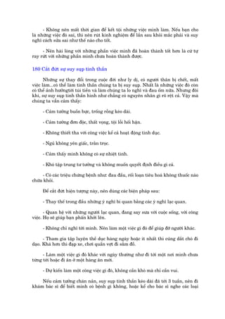 - Khöng nïn mêët thúâi gian àïí kïët töåi nhûäng viïåc mònh laâm. Nïëu baån cho
laâ nhûäng viïåc àoá sai, thò nïn ruát kinh nghiïåm àïí lêìn sau khoãi mùæc phaãi vaâ suy
nghô caách sûãa sai nhû thïë naâo cho töët.

     - Nïn haâi loâng vúái nhûäng phêìn viïåc mònh àaä hoaân thaânh töët hún laâ cûá tûå
ray rûát vúái nhûäng phêìn mònh chûa hoaân thaânh àûúåc.

180 Cùæt àûát sûå suy suåp tinh thêìn

       Nhûäng sûå thay àöíi trong cuöåc àúâi nhû ly dõ, coá ngûúâi thên bõ chïët, mêët
viïåc laâm...coá thïí laâm tinh thêìn chuáng ta bõ suy suåp. Nhêët laâ nhûäng viïåc àoá coân
coá thïí aãnh hûúãngtúái tuái tiïìn vaâ laâm chuáng ta lo nghô vaâ àau öëm nûäa. Nhûng àöi
khi, sûå suy suåp tinh thêìn hònh nhû chùèng coá nguyïn nhên gò roä rïåt caã. Vêåy maâ
chuáng ta vêîn caãm thêëy:

     - Caãm tûúãng buöìn bûåc, tröëng röîng keáo daâi.

     - Caãm tûúãng àún àöåc, thêët voång, töåi löîi höëi hêån.

     - Khöng thiïët tha vúái cöng viïåc kïí caã hoaåt àöång tònh duåc.

     - Nguã khöng yïn giêëc, trùçn troåc.

     - Caãm thêëy mònh khöng coá sûå nhiïåt tònh.

     - Khoá têåp trung tû tûúãng vaâ khöng muöën quyïët àõnh àiïìu gò caã.

     - Coá caác triïåu chûáng bïånh nhû: àau àêìu, röëi loaån tiïu hoaá khöng thuöëc naâo
chûäa khoãi.

     Àïí cùæt àûát hiïån tûúång naây, nïn duâng caác biïån phaáp sau:

     - Thay thïë trong àêìu nhûäng yá nghô bi quan bùçng caác yá nghô laåc quan.

       - Quan hïå vúái nhûäng ngûúâi laåc quan, àang say sûa vúái cuöåc söëng, vúái cöng
viïåc. Hoå seä giuáp baån phêën khúãi lïn.

     - Khöng chó nghô túái mònh. Nïn laâm möåt viïåc gò àoá àïí giuáp àúä ngûúâi khaác.

      - Tham gia têåp luyïån thïì duåc haâng ngaây hoùåc ñt nhêët thò cuäng dùæt choá ài
daåo. Khaá hún thò àaåp xe, chúi quêìn vúåt ài sùæm àöì.

      - Laâm möåt viïåc gò àoá khaác vúái ngaây thûúâng nhû ài túái möåt núi mònh chûa
tûâng túái hoùåc ài ùn úã möåt haâng ùn múái.

     - Dûå kiïën laâm möåt cöng viïåc gò àoá, khöng cêìn khoá maâ chó cêìn vui.

     Nïëu caãm tûúãng chaán naãn, suy suåp tinh thêìn keáo daâi àaä túái 3 tuêìn, nïn ài
khaám baác sô àïí biïët mònh coá bïånh gò khöng, hoùåc kïí cho baác sô nghe caác loaåi
 