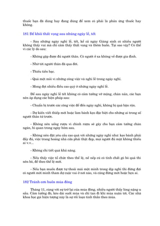 thuöëc baån àaä duâng hay àang duâng àïí xem coá phaãi laâ phaãn ûáng thuöëc hay
khöng.

181 Àïí khoãi thêët voång sau nhuäng ngaây lïî, tïët

       - Sau nhûäng ngaây nghó lïî, tïët, kïí caã ngaây Giaáng sinh coá nhiïìu ngûúâi
khöng thêëy vui maâ chó caãm thêëy thêët voång vaâ thïm buöìn. Taåi sao vêåy? Coá thïí
vò caác lyá do sau:

      - Khöng gùåp àûúåc àuã ngûúâi thên. Coá ngûúâi úã xa khöng vïì àûúåc gia àònh.

      - Nhúá túái ngûúâi thên àaä qua àúâi.

      - Thiïëu tiïìn baåc.

      - Quaá mïåt moãi vò nhûäng cöng viïåc vaâ nghi lïî trong ngaây nghó.

      - Mong àúåi nhiïìu àiïìu cao quyá úã nhûäng ngaây nghó lïî.

     Àïí sau ngaây nghó lïî tïët khöng coá caãm tûúãng vúä möång, chaán naãn, caác baån
nïn aáp duång caác biïån phaáp sau:

      - Chuêín bõ trûúác caác cöng viïåc àïí àïën ngaây nghó, khöng bõ quaá bêån röån.

     - Dûå kiïën viïët thiïëp múâi hoùåc laâm baánh keåo àùåc biïåt cho nhûäng ai trong söë
ngûúâi thên tûâ trûúác.

     - Khöng nïn uöëng rûúåu vò chñnh rûúåu seä gêy cho baån caãm tûúãng chaán
ngaán, bi quan trong ngaây höm sau.

      - Khöng nïn àùåt yïu cêìu cao quaá vúái nhûäng ngaây nghó nhû: keåo baánh phaãi
àêìy àuã, viïåc trang hoaâng nhaâ cûãa phaãi thêåt àeåp, moåi ngûúâi àuã mùåt khöng thiïëu
ai v.v...

      - Khöng chi tiïët quaá khaã nùng.

     - Nïëu thêëy viïåc töí chûác theo thïí lïå, nïì nïëp cuä coá tñnh chêët goâ boá quaá thò
nïn boã, àïí theo thïí lïå múái.

      - Nïëu baån muöën àûúåc tûå thoaãi maái möåt mònh trong dõp nghó thò àûâng àúåi
coá ngûúâi múâi mònh tham dûå cuöåc vui úã núi naâo, vaâ cuäng àûâng múâi hoùåc heån ai.

182 Traánh cún buöìn muâa àöng

      Thaáng 11, cuâng vúái sûå trúã laåi cuãa muâa àöng, nhiïìu ngûúâi thêëy loâng nùång u
sêìu. Caãm tûúãng àoá, keáo daâi suöët muâa vaâ chó tan ài khi muâa xuên túái. Caác nhaâ
khoa hoåc goåi hiïån tûúång naây laâ sûå röëi loaån tinh thêìn theo muâa.
 