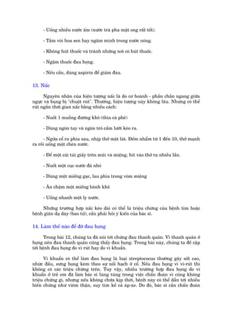 - Uöëng nhiïìu nûúác êëm (nûúác traâ pha mêåt ong rêët töët).

     - Tùæm voâi hoa sen hay ngêm mònh trong nûúác noáng.

     - Khöng huát thuöëc vaâ traánh nhûäng núi coá huát thuöëc.

     - Ngêåm thuöëc àau hoång.

     - Nïëu cêìn, duâng aspirin àïí giaãm àau.

13. Nêëc

      Nguyïn nhên cuãa hiïån tûúång nêëc laâ do cú hoaânh - phêìn chùæn ngang giûäa
ngûåc vaâ buång bõ "chuöåt ruát". Thûúâng, hiïån tûúång naây khöng lêu. Nhûng coá thïí
ruát ngùæn thúâi gian nêëc bùçng nhiïìu caách:

     - Nuöët 1 muöîng àûúâng khö (thòa caâ phï)

     - Duâng ngoán tay vaâ ngoán troã cêìm lûúäi keáo ra.

      - Ngûãa cöí ra phña sau, nhõp thúã möåt laát. Àïëm nhêím tûâ 1 àïën 10, thúã maånh
ra röìi uöëng möåt cheán nûúác.

     - Àïí möåt caái tuái giêëy trïn muäi vaâ miïång, hñt vaâo thúã ra nhiïìu lêìn.

     - Nuöët möåt cuåc nûúác àaá nhoã

     - Duâng möåt miïëng gaåc, lau phña trong voâm miïång

     - Ùn chêåm möåt miïëng baánh khö

     - Uöëng nhanh möåt ly nûúác.

     Nhûäng trûúâng húåp nêëc keáo daâi coá thïí laâ triïåu chûáng cuãa bïånh tim hoùåc
bïånh giaän daå daây (bao tûã), cêìn phaãi hoãi yá kiïën cuãa baác sô.

14. Laâm thïë naâo àïí àúä àau hoång

       Trong baâi 12, chuáng ta àaä noái túái chûáng àau thanh quaãn. Vò thanh quaãn úã
hoång nïn àau thanh quaãn cuäng thêëy àau hoång. Trong baâi naây, chuáng ta àïì cêåp
túái bïånh àau hoång do vi ruát hay do vi khuêín.

      Vi khuêín coá thïí laâm àau hoång laâ loaåi streptococus thûúâng gêy söët cao,
nhûác àêìu, sûng hoång keâm theo sûå nöíi haåch úã cöí. Nïëu àau hoång vò vi-ruát thò
khöng coá caác triïåu chûáng trïn. Tuy vêåy, nhiïìu trûúâng húåp àau hoång do vi
khuêín úã treã em àaä laâm baác sô luáng tuáng trong viïåc chêín àoaán vò cuäng khöng
triïåu chûáng gò, nhûng nïëu khöng chûäa kõp thúâi, bïånh naây coá thïí dêîn túái nhiïìu
biïën chûáng nhû viïm thêån, suy tim kïí caã aáp-xe. Do àoá, baác sô cêìn chêín àoaán
 