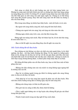 AÁnh saáng vaâ nhiïåt àöå coá aãnh hûúãng sêu sùæc túái hiïån tûúång buöìn vui.
Nhûäng tia saáng mùåt trúâi kñch thñch naäo tiïët ra nhûäng hoaá chêët laâm tùng cûúâng
sûå nùng àöång cuãa cú thïí. Coá chûâng 5% söë ngûúâi trong nhên loaåi caãm thêëy buöìn
rêìu khi thúâi gian coá aánh saáng cuãa möåt ngaây ngùæn laåi. Chuáng ta coá thïí duâng
aánh saáng àeân huyânh quang, thay thïë aánh saáng mùåt trúâi àïí chûäa trõ chûáng u
sêìu cuãa muâa àöng.

     Nïëu trong muâa àöng, tûå nhiïn baån thêëy buöìn - möåt nöîi buöìn vú cúá, nïn:

     - Ra ngoaâi trúâi caâng nhiïìu caâng töët, buöíi saáng töët hún buöíi chiïìu.

     - Chûâng naâo ngoaâi trúâi coân saáng, haäy múã röång caác têëm maân che cûãa.

     - Nhûäng ngaây nhiïìu mêy trúâi u aám, nïn bêåt àeân trong nhaâ.

     Àûâng ngöìi mú möång möåt mònh. Haäy túái thùm baån beâ, ài túái nhaâ baão taâng,
ài xem triïín laäm v.v...

     - Baån coá thïí ài nghó vaâo muâa àöng thay cho ài nghó vaâo muâa heâ.

183. Caách chöëng àúä nöîi àau buöìn

       Sau nhûäng sûå viïåc khöng vui nhû: caái chïët cuãa möåt ngûúâi thên, ly dõ, thêët
nghiïåp, öëm àau... nöîi àau buöìn thûúâng dai dùèng. Coá luác ngûúâi ta tûúãng quïn
àûúåc noá ài, nhûng röìi nöîi àau laåi trúã laåi vúái àuã caác giai àoaån múái àêìu nhû möåt
cún bïånh àöåt xuêët röìi trúã thaânh möåt nöîi àau êm ó thêìm kñn. Chuáng ta muöën tûâ
chöëi thûåc traång nhûng khöng àûúåc, vaâ àaânh phaãi chêëp nhêån àêëy laâ sûå thêåt.

     Àïí chöëng àúä àûúåc phêìn naâo nöîi àau buöìn naây, baån coá thïí theo möåt söë biïån
phaáp nhû sau:

      - Khöng che dêëu nhûäng caãm xuác cuãa mònh vaâ cuäng khöng ngaåi nguâng thöí
löå nhûäng caãm xuác àoá.

     - Baån beâ vaâ nhûäng ngûúâi trong gia àònh laâ nhûäng ngûúâi sùén saâng thöng
caãm vaâ chia xeã nöîi àau vúái mònh.

       - Viïët nhêåt kyá vïì sûå viïåc cuäng laâm nguöi ài phêìn naâo nöîi àau buöìn. Nïn
viïët theo chiïìu hûúáng mong àúåi coá nhûäng ngaây sùæp túái tûúi saáng hún.

     - Khöng nïn duâng rûúåu vaâ thûác ùn àïí quïn sêìu.

     - Nïn giûä viïåc ùn uöëng coá àiïìu àöå, thïm chêët böí dûúäng.

     - Chuá yá nghó ngúi dûúäng sûác vaâ têåp luyïån nheå nhaâng àïí giûä gòn sûác khoeã
trong thúâi gian naây.

     - Traánh úã möåt mònh trong caác dõp nghó lïî hay sinh nhêåt.
 