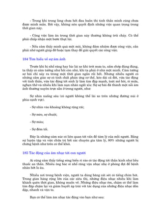 - Trong khi trong loâng chûa hïët àau buöìn thò tinh thêìn mònh cuäng chûa
àûúåc minh mêîn. Búãi vêåy, khöng nïn quyïët àõnh nhûäng viïåc quan troång trong
thúâi gian naây.

      - Cöng viïåc laâm ùn trong thúâi gian naây thûúâng khöng tröi chaãy. Coá thïí
phaãi chêëp nhêån möåt bûúác thuåt luâi.

      - Nïëu caãm thêëy mònh quaá mïåt moãi, khöng àaãm nhiïåm àûúåc cöng viïåc, cêìn
phaãi nhúâ ngûúâi giuáp àúä hoùåc taåm thay àïí giaãi quyïët caác cöng viïåc.

184 Tòm hiïíu vïì sûå aám aãnh

       Trûúác khi bõ nhöí rùng hay luác laái xe khi trúâi mûa to, sêëm chúáp àuâng àuâng,
ta thêëy coá caãm tûúãng nhû höìi coân nhoã, khi ta phaãi úã nhaâ möåt mònh. Caãm tûúãng
súå haäi chó xaãy ra trong möåt thúâi gian ngùæn röìi hïët. Nhûng nhiïìu ngûúâi coá
nhûäng caãm giaác súå coá tñnh chêët phaãn ûáng cú thïí, keáo daâi caã àúâi, vûâa taác àöång
vúái tinh thêìn, vûâa taác àöång túái sinh lyá laâm tim àêåp maånh, toaát möì höi, oái mûãa,
ngheån thúã vaâ nhiïìu khi laâm naån nhên ngêët xóu: Sûå súå haäi àaä thaânh möåt nöîi aám
aãnh thûúâng xuyïn trûåc sùén úã trong ngûúâi, nhû:

     Súå nhòn xuöëng sêu (coá ngûúâi khöng thïí laái xe trïn nhûäng àûúâng nuái úã
phña caånh vûåc).

     - Súå nhòn vaâo khoaãng khöng röång raäi;

     - Súå meâo, súå chuöåt;

     - Súå maáu;

     - Súå àïm töëi.

      Àêy laâ nhûäng caãm xuác coá liïn quan túái vêën àïì têm lyá cuãa möîi ngûúâi. Bùçng
sûå luyïån têåp vaâ viïåc chûäa trõ búãi caác chuyïn gia têm lyá, 80% nhûäng ngûúâi bõ
chûáng bïånh nhû trïn coá thïí khoãi.

185 Taác àöång cuãa êm nhaåc túái con ngûúâi

      Ai cuäng caãm thêëy tiïëng soáng biïín rò raâo coá taác àöång túái thêìn kinh nhû liïìu
thuöëc an thêìn. Nhiïìu öng baác sô nhöí rùng vùån nhaåc nheå úã phoâng àúåi àïí bïånh
nhên búát lo êu.

      Nhiïìu núi trong bïånh viïån, ngûúâi ta duâng bùng caát seát coá tiïëng chim hoát.
Trong gian haâng röång lúán cuãa caác siïu thõ, nhûäng àiïåu nhaåc nhiïìu khi laâm
khaách quïn thúâi gian, khöng muöën vïì. Nhûäng àiïåu nhaåc ïm, chêåm coá thïí laâm
tim àêåp chêåm laåi vaâ giaãm huyïët aáp traái vúái taác duång cuãa nhûäng àiïåu nhaåc döìn
dêåp, nhanh vaâ vùån to.

     Baån coá thïí laâm êm nhaåc taác àöång vaâo baån nhû sau:
 