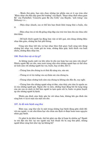 - Muöën thû giaän, baån nïn choån nhûäng taác phêím naâo coá ñt cao traâo nhû
"Khuác nhaåc cho àaân dêy gam Sol trûúãng" cuãa Baåch; "Àoaån nhaåc àuöíi nhau gam
Reá" cuãa Pachelbel; 'Concerto gam Reá cho Cello" cuãa Haydn; "aánh trùng" cuãa
Debussy v.v...

      - Àiïåu nhaåc nhanh, cao coá thïí keáo baån thoaát khoãi traång thaái u buöìn, rêìu
rô.

     - Àiïåu nhaåc ïm coá töëc àöå giöëng nhõp àêåp cuãa traái tim laâm cho caác chaáu nhoã
thöi khoác.

     - Àïí kñch thñch ngûúâi lao àöång laâm viïåc coá kïët quaã, nïn duâng nhûäng àiïåu
nhaåc àún giaãn, nhûäng baâi haát phöí thöng.

      Cuäng nïn thay tiïët têëu vaâ loaåi nhaåc theo thúâi gian: buöíi saáng nïn duâng
nhûäng baâi nhaåc vui, trûúác giúâ ùn trûa, nhûäng àiïåu giêåt, kñch thñch vaâo buöíi
chiïìu, nhûäng àiïåu nhaåc ïm.

186. Nuöi thuá vêåt coá lúåi gò?

       Ai khöng muöën cûúâi vui khi nhòn luä choá con hoùåc hai con meâo vúân nhau?
Nhiïìu ngûúâi Myä coi choá, meâo nuöi trong nhaâ nhû nhûäng ngûúâi baån coá thïí chia
xeã tònh caãm vúái nhûäng ngûúâi luác vui, buöìn, hay cö àún, búãi vò:

      - Chuáng laâm cho chuáng ta coá thaái àöå nêng niu, sùn soác.

      - Chuáng coá veã tin tûúãng vaâo sûå chùm soác cuãa chuáng ta.

      - Chuáng nhêån nhûäng tònh caãm cuãa chuáng ta khöng cêìn àùæn ào, suy nghô.

       - Chuáng laâm cho nhûäng ngûúâi söëng cö àún, caãm thêëy yïn têm laâ nguöìn an
uãi cuãa nhûäng ngûúâi giaâ. Ngoaâi choá vaâ meâo, nhûäng hoaåt àöång búi löåi tung tùng
cuãa caác con caá caãnh coá thïí laâm ngûúâi ta taåm quïn nöîi lo, buöìn vaâ giaãm huyïët
aáp cho nhûäng ngûúâi bõ bïånh.

      Nhiïìu gia àònh caãm thêëy gùæn boá vúái nhau hún, khöng khñ gia àònh êëm
cuáng hún vò sûå coá mùåt cuãa möåt con choá.

187. Ai dïî mùæc bïånh ung thû

       Hiïån nay, ung thû vêîn laâ möåt trong nhûäng loaåi bïånh àaáng gúâm nhêët àöëi
vúái con ngûúâi, vò caác nhaâ khoa hoåc vêîn chûa xaác àõnh roä àûúåc hoaân toaân nguyïn
nhên gêy bïånh.

      Coá phaãi laâ do khoái thuöëc, thúã hñt phaãi caác àöåc töë hoùåc bõ nhiïîm xaå? Ngûúâi
ta coân àùåt cêu hoãi: taåi sao ngûúâi naây huát thuöëc thò bõ ung thû phöíi, nhûng
ngûúâi khaác cuäng huát nhû vêåy laåi khöng bõ?
 