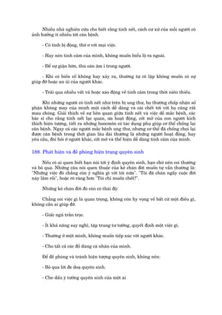 Nhiïìu nhaâ nghiïn cûáu cho biïët rùçng tñnh nïët, caách cû xûã cuãa möîi ngûúâi coá
aãnh hûúãng ñt nhiïìu túái cùn bïånh.

     - Coá tñnh bõ àöång, thúâ ú vúái moåi viïåc.

     - Hay neán tònh caãm cuãa mònh, khöng muöën biïíu löå ra ngoaâi.

     - Àïí sûå giêån húân, thuâ oaán êm ó trong ngûúâi.

      - Khi coá biïën cöë khöng hay xaãy ra, thûúâng tûå cö lêåp khöng muöën coá sûå
giuáp àúä hoùåc an uãi cuãa ngûúâi khaác.

     - Traãi qua nhiïìu vêët vaã hoùåc xaáo àöång vïì tònh caãm trong thúâi niïn thiïëu.

      Khi nhûäng ngûúâi coá tñnh nïët nhû trïn bõ ung thû, hoå thûúâng chêëp nhêån söë
phêån khöng may cuãa mònh möåt caách dïî daâng vaâ caái chïët túái vúái hoå cuäng rêët
mau choáng. Giaãi thñch vïì sûå liïn quan giûäa tñnh nïët vaâ viïåc dïî mùæc bïånh, caác
baác sô cho rùçng tñnh nïët laåc quan, ûa hoaåt àöång, cúãi múã cuãa con ngûúâi kñch
thñch hiïån tûúång, tiïët ra nhûäng hooácmön coá taác duång phuå giuáp cú thïí chöëng laåi
cùn bïånh. Ngay caã caác ngûúâi mùæc bïånh ung thû, nhûng cú thïí àaä chöëng choåi laåi
àûúåc cùn bïånh trong thúâi gian lêu daâi thûúâng laâ nhûäng ngûúâi hoaåt àöång, hay
yïu cêìu, àoâi hoãi úã ngûúâi khaác, cúãi múã vaâ thïí hiïån dïî daâng tònh caãm cuãa mònh.

188. Phaát hiïån vaâ àïì phoâng hiïån traång quyïn sinh

      Nïëu coá ai quen biïët baån noái túái yá àõnh quyïn sinh, baån chúá nïn coi thûúâng
vaâ boã qua. Nhûäng cêu noái quen thuöåc cuãa keã chaán àúâi muöën tûå vêîn thûúâng laâ:
"Nhûäng viïåc àoá chùèng coân yá nghôa gò vúái töi nûäa". "Töi àaä chaán ngêëy cuöåc àúâi
naây lùæm röìi", hoùåc roä raâng hún "Töi chó muöën chïët?".

     Nhûäng keã chaán àúâi àoá coân coá thaái àöå:

    Chùèng coi viïåc gò laâ quan troång, khöng coân hy voång vïì bêët cûá möåt àiïìu gò,
khöng cêìn ai giuáp àúä.

     - Giêëc nguã trùçn troåc.

     - Ñt khaã nùng suy nghô, têåp trung tû tûúãng, quyïët àõnh möåt viïåc gò.

     - Thûúâng úã möåt mònh, khöng muöën tiïëp xuác vúái ngûúâi khaác.

     - Cho têët caã caác àöì duâng caá nhên cuãa mònh.

     Àïí àïì phoâng vaâ traánh hiïån tûúång quyïn sinh, khöng nïn:

     - Boã qua lúâi àe doaå quyïn sinh.

     - Che dêëu yá tûúãng quyïn sinh cuãa möåt ai
 