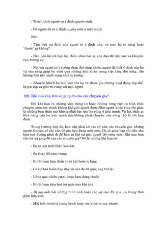 - Thaách thûác ngûúâi coá yá àõnh quyïn sinh.

      - Àïí ngûúâi àoá coá yá àõnh quyïn sinh úã möåt mònh.

      Nïn:

     - Tòm biïët dûå àõnh cuãa ngûúâi coá yá àõnh naây, vaâ xem hoå coá suáng hoùåc
"thuöëc" gò khöng?

     - Nïn liïn hïå vúái baån beâ, thên nhên baác sô, cha àaåo àïí tiïëp xuác vaâ khuyïn
can àûúng sûå.

      - Noái vúái ngûúâi coá yá tûúãng chaán àúâi rùçng nhiïìu ngûúâi àaä biïët yá àõnh cuãa hoå
vaâ sùén saâng giuáp hoå vûúåt qua nhûäng khoá khùn trong viïåc laâm, àúâi söëng.. Hoå
khöng àïën nöîi tuyïåt voång nhû hoå tûúãng.

      - Khuyïën khñch hoå laâm viïåc trúã laåi vaâ tham gia nhûäng hoaåt àöång têåp thïí,
luyïån têåp vaâ giaãi trñ cuâng vúái moåi ngûúâi.

189. Khi naâo cêìn tòm sûå giuáp àoä cuãa caác chuyïn gia?

      Àöi khi baån coá nhûäng viïåc riïng tû hoùåc nhûäng cöng viïåc coá tñnh chêët
chuyïn mön maâ mònh khöng thïí giaãi quyïët àûúåc Nhúâ ngûúâi khaác giuáp thò phaãi
laâ nhûäng baån thên maâ khöng phaãi luác naâo hoå cuäng úã gêìn mònh. Vaã laåi, chùæc gò
khaã nùng cuãa hoå hún mònh maâ khöng phaãi chuyïån naâo cuäng thöí löå vúái baån
àûúåc.

      Trong trûúâng húåp àoá, baån cêìn phaãi túái caác cöë vêën, caác chuyïn gia, nhûäng
ngûúâi chuyïn vïì caác vêën àïì maâ baån àang mùæc mñu. Hoå seä giuáp baån chó dêîn cho
baån con àûúâng phaãi ài àïí baån coá thïí tûå giaãi quyïët lêëy cöng viïåc. Khi naâo baån
cêìn túái sûå giuáp àúä cuãa caác chuyïn gia? Àoá laâ nhûäng khi baån coá:

      - Sûå sa suát tinh thêìn keáo daâi.

      - Sûå thay àöíi têm traång.

      - Bõ röëi loaån têm thêìn vò súå haäi hoùåc lo lùæng.

      - Coá sûå àau buöìn hay dêìy voâ naâo àoá àaä qua, nay trúã laåi.

      - Uöëng quaá nhiïìu rûúåu, hoùåc laåm duång thuöëc.

      - Bõ röëi loaån tiïu hoaá (oái mûãa sau khi ùn).

     - Bõ aám aãnh búãi nhûäng hònh aãnh hoùåc caác sûå viïåc àaä qua, caã trong thúâi
gian laâm viïåc.

      - Múái biïët mònh bõ troång bïånh hoùåc sûác khoeã bõ suy nhûúåc.
 