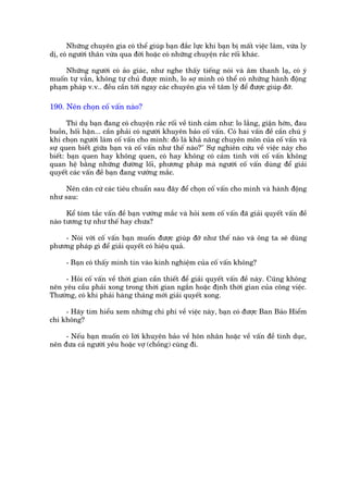 Nhûäng chuyïn gia coá thïí giuáp baån àùæc lûåc khi baån bõ mêët viïåc laâm, vûâa ly
dõ, coá ngûúâi thên vûâa qua àúâi hoùåc coá nhûäng chuyïån rùæc röëi khaác.

     Nhûäng ngûúâi coá aão giaác, nhû nghe thêëy tiïëng noái vaâ êm thanh laå, coá yá
muöën tûå vêîn, khöng tûå chuã àûúåc mònh, lo súå mònh coá thïí coá nhûäng haânh àöång
phaåm phaáp v.v.. àïìu cêìn túái ngay caác chuyïn gia vïì têm lyá àïí àûúåc giuáp àúä.

190. Nïn choån cöë vêën naâo?

       Thñ duå baån àang coá chuyïån rùæc röëi vïì tònh caãm nhû: lo lùæng, giêån húân, àau
buöìn, höëi hêån... cêìn phaãi coá ngûúâi khuyïn baão cöë vêën. Coá hai vêën àïì cêìn chuá yá
khi choån ngûúâi laâm cöë vêën cho mònh: àoá laâ khaã nùng chuyïn mön cuãa cöë vêën vaâ
sûå quen biïët giûäa baån vaâ cöë vêën nhû thïë naâo?" Sûå nghiïn cûáu vïì viïåc naây cho
biïët: baån quen hay khöng quen, coá hay khöng coá caãm tònh vúái cöë vêën khöng
quan hïå bùçng nhûäng àûúâng löëi, phûúng phaáp maâ ngûúâi cöë vêën duâng àïí giaãi
quyïët caác vêën àïì baån àang vûúáng mùæc.

     Nïn cùn cûá caác tiïu chuêín sau àêy àïí choån cöë vêën cho mònh vaâ haânh àöång
nhû sau:

      Kïí toám tùæc vêën àïì baån vûúáng mùæc vaâ hoãi xem cöë vêën àaä giaãi quyïët vêën àïì
naâo tûúng tûå nhû thïë hay chûa?

    - Noái vúái cöë vêën baån muöën àûúåc giuáp àúä nhû thïë naâo vaâ öng ta seä duâng
phûúng phaáp gò àïí giaãi quyïët coá hiïåu quaã.

     - Baån coá thêëy mònh tin vaâo kinh nghiïåm cuãa cöë vêën khöng?

     - Hoãi cöë vêën vïì thúâi gian cêìn thiïët àïí giaãi quyïët vêën àïì naây. Cuäng khöng
nïn yïu cêìu phaãi xong trong thúâi gian ngùæn hoùåc àõnh thúâi gian cuãa cöng viïåc.
Thûúâng, coá khi phaãi haâng thaáng múái giaãi quyïët xong.

     - Haäy tòm hiïíu xem nhûäng chi phñ vïì viïåc naây, baån coá àûúåc Ban Baão Hiïím
chi khöng?

     - Nïëu baån muöën coá lúâi khuyïn baão vïì hön nhên hoùåc vïì vêën àïì tònh duåc,
nïn àûa caã ngûúâi yïu hoùåc vúå (chöìng) cuâng ài.
 