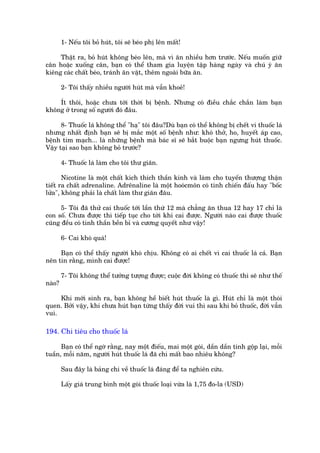 1- Nïëu töi boã huát, töi seä beáo phõ lïn mêët!

     Thêåt ra, boã huát khöng beáo lïn, maâ vò ùn nhiïìu hún trûúác. Nïëu muöën giûä
cên hoùåc xuöëng cên, baån coá thïí tham gia luyïån têåp haâng ngaây vaâ chuá yá ùn
kiïng caác chêët beáo, traánh ùn vùåt, thïm ngoaâi bûäa ùn.

        2- Töi thêëy nhiïìu ngûúâi huát maâ vêîn khoeã!

    Ñt thöi, hoùåc chûa túái thúâi bõ bïånh. Nhûng coá àiïìu chùæc chùæn laâm baån
khöng úã trong söë ngûúâi àoá àêu.

      8- Thuöëc laá khöng thïí "haå" töi àêu?Duâ baån coá thïí khöng bõ chïët vò thuöëc laá
nhûng nhêët àõnh baån seä bõ mùæc möåt söë bïånh nhû: khoá thúã, ho, huyïët aáp cao,
bïånh tim maåch... laâ nhûäng bïånh maâ baác sô seä bùæt buöåc baån ngûng huát thuöëc.
Vêåy taåi sao baån khöng boã trûúác?

        4- Thuöëc laá laâm cho töi thû giaän.

       Nicotine laâ möåt chêët kñch thñch thêìn kinh vaâ laâm cho tuyïën thûúång thêån
tiïët ra chêët adrenaline. Adrïnaline laâ möåt hooácmön coá tñnh chiïën àêëu hay "böëc
lûãa", khöng phaãi laâ chêët laâm thû giaän àêu.

      5- Töi àaä thûã cai thuöëc túái lêìn thûá 12 maâ chùèng ùn thua 12 hay 17 chó laâ
con söë. Chûa àûúåc thò tiïëp tuåc cho túái khi cai àûúåc. Ngûúâi naâo cai àûúåc thuöëc
cuäng àïìu coá tinh thêìn bïìn bó vaâ cûúng quyïët nhû vêåy!

        6- Cai khoá quaá!

     Baån coá thïí thêëy ngûúâi khoá chõu. Khöng coá ai chïët vò cai thuöëc laá caã. Baån
nïn tin rùçng, mònh cai àûúåc!

        7- Töi khöng thïí tûúãng tûúång àûúåc; cuöåc àúâi khöng coá thuöëc thò seä nhû thïë
naâo?

     Khi múái sinh ra, baån khöng hïì biïët huát thuöëc laâ gò. Huát chó laâ möåt thoái
quen. Búãi vêåy, khi chûa huát baån tûâng thêëy àúâi vui thò sau khi boã thuöëc, àúâi vêîn
vui.

194. Chi tiïu cho thuöëc laá

      Baån coá thïí ngúâ rùçng, nay möåt àiïëu, mai möåt goái, dêìn dêìn tñnh göåp laåi, möîi
tuêìn, möîi nùm, ngûúâi huát thuöëc laá àaä chi mêët bao nhiïu khöng?

        Sau àêy laâ baãng chi vïì thuöëc laá àaáng àïí ta nghiïn cûáu.

        Lêëy giaá trung bònh möåt goái thuöëc loaåi vûâa laâ 1,75 ào-la (USD)
 