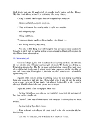 bïånh thuöåc loaåi naâo, àïí quyïët àõnh coá cêìn cho thuöëc khaáng sinh hay khöng.
Möåt liïìu thuöëc khaáng sinh coá khi phaãi uöëng liïìn trong 10 ngaây.

      Chuáng ta coá thïí laâm hoång àúä àau raát bùçng caác biïån phaáp sau:

      - Suác miïång luön bùçng nûúác muöëi êëm.

      - Uöëng nhiïìu nûúác êëm, ùn suáp, uöëng traâ pha mêåt ong êëm.

      - Sûúãi êëm phoâng nguã.

      - Khöng huát thuöëc.

      Traánh ùn chêët cay hay kñch thñch nhû haåt tiïu, böåt caâ ri....

      - Muát àûúâng pheân hay keåo cûáng.

      - Nïëu söët, coá thïí duâng thuöëc nhû aspirin hay acetaminophen (acetamol).
Cêën chuá yá, tûâ 19 tuöíi trúã xuöëng khöng nïn duâng aspirin. Ngûúâi coá bïånh àau daå
daây, khöng àûúåc uöëng aspirin.

15. Muån trûáng caá

       Coá sûå biïíu hiïån gò, khi möåt chuá choai choai hay möåt cö thiïëu nûä bûúác vaâo
àöå tuöíi bùæt àêìu chuá yá túái caác baån khaác giúái vúái mònh? Àoá laâ caác muån trûáng caá.
Àêìu trùæng, àêìuàen hay àêìu àoã, caác muån nhoã nhû trûáng caá moåc lïn úã vai, lûng,
cöí vaâ phiïìn nhêët laâ caã úã mùåt úã möåt söë ngûúâi, hiïån tûúång naây coá thïí tiïëp diïîn túái
quaá tuöíi thaânh niïn, khöng phaãi vò ùn nhiïìu múä, chêët beáo chocolat... nhû nhiïìu
ngûúâi tûúãng lêìm.

      Nguyïn nhên sinh ra nhûäng muån trûáng caá naây do hiïån tûúång tùng lûúång
hooác-mön sinh duåc úã tuöíi dêåy thò. Nhûäng chêët nhúân úã trïn bïì mùåt da khaáng
sinh ra muån trûáng caá. Nhûäng tuyïën chêët nhúân úã dûúái da khi bõ tùæc, chñnh laâ
nhûäng öí àïí vi khuêín truá chên vaâ gêy ra muån trûáng caá.

      Ngoaâi ra, coá thïí kïí túái caác nguyïn nhên sau:

     - Sûå tùng lûúång hooác-mön cuãa caác tuyïën nöåi tiïët trong thúâi kyâ kinh nguyïåt
hay thai ngheán cuãa phuå nûä.

     - Caác chêët thúm hay dêìu böi mùåt coá khaã nùng taåo thaânh möåt lúáp múä nhúân
trïn da.

      - Sûå cùng thùèng thêìn kinh-stress.

     - Thûåc phêím coá nhiïìu lûúång Iöët trong thaânh phêìn nhû mùng têy, taão beå,
haânh trùæng.

      - Àun nêëu caác chêët dêìu, múä àïí húi caác chêët naây baám vaâo da.
 
