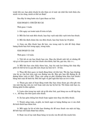 trûúác khi cai, baån phaãi chuêín bõ cêín thêån caã vïì mùåt vêåt chêët lêîn tinh thêìn cho
mònh vaâ tin rùçng, mònh coá thïí cai àûúåc!

     Sau àêy laâ tûâng bûúác cuãa 3 giai àoaån cai huát.

     GIAI ÀOAÅN I: CHUÊÍN BÕ CAI

     Thúâi gian: 1 tuêìn

     1- Ghi ngaây cai trûúác tuêìn lïî trïn túâ lõch.

     2- Möîi lêìn huát möåt àiïëu thuöëc, baån haäy vaåch möåt dêëu vaåch trïn bao thuöëc.

     3- Möîi lêìn àõnh chêm lûãa vaâo àiïëu thuöëc, baån haäy hoaän laåi 10 phuát.

      4- Gom caác àêìu thuöëc baån àaä huát, vaâo trong möåt loå nhoã àïí thêëy àûúåc
lûúång thuöëc baån huát trong ngaây, trong tuêìn.

     GIAI ÀOAÅN II: CAI

     Thúâi gian: 1-2 tuêìn.

      1- Vûát têët caã caác bao thuöëc baån coân. Deåp cho khuêët mùæt têët caã nhûäng àöì
vêåt gò coá liïn quan túái viïåc huát thuöëc nhû diïm, bêåt lûãa, gaåt taân, têíu v.v..

      2- Möîi khi baån caãm thêëy theâm huát,, haäy hñt möåt húi khöng khñ thêåt àêìy
phöíi röìi thúã tûâ tûâ ra qua àöi möi chuåm laåi laâm tûâ 5 - 10 lêìn.

      3- Thay àöíi thoái quen vaâ haânh àöång khaác vúái khi huát. Thñ duå: baån thûúâng
vûâa laái xe vûâa huát trïn möåt con àûúâng naâo àoá. Bêy giúâ, baån àöíi àûúâng ài, ài
àûúâng khaác (nïëu coá thïí). Thay viïåc uöëng caâ phï (thûúâng keâm theo huát thuöëc)
bùçng möåt cuöåc ài baách böå. Àöíi chöî ngöìi vaâ ghïë ngöìi khi baån coi tivi úã nhaâ.

      4- Tham gia möåt söë hoaåt àöång trûúác àêy baån chûa tham gia nhû ghi tïn
vaâo möåt lúáp daåy nêëu ùn (nûä) hoùåc möåt cêu laåc böå búi löåi. Túái thùm möåt baån cuä,
khöng phaãi laâ dên nghiïån.

       5- Luön cêìm trong tay möåt vêåt gò àoá nhû: buát, quaã boáng cao su àïí têåp boáp
v. v... àïí thay cho thoái quen cêìm thuöëc.

     6- Ùn keåo göm chöëng huát thuöëc hoùåc ngêåm tùm thay cho àiïëu thuöëc.

      7- Traánh uöëng rûúåu, caâ-phï, ùn baánh ngoåt coá lûúång àûúâng cao vò caác chêët
àoá kñch thñch baån theâm huát.

      8- Möîi ngaây laåi boã söë tiïìn baån thûúâng chi àïí mua thuöëc vaâo möåt caái höåp,
àïí biïët baån tiïët kiïåm àûúåc bao nhiïu.

     9- Buöåc vaâo cöí tay möåt àoaån bùng vaâ tûå cêëu vaâo àoá möîi lêìn muöën huát.
 