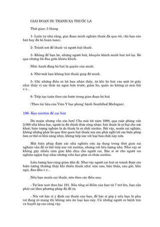 GIAI ÀOAÅN III: TRAÁNH XA THUÖËC LAÁ

      Thúâi gian: 3 thaáng

      1- Luön tûå nhuã rùçng, giai àoaån mònh nghiïån thuöëc àaä qua röìi, (duâ baån coân
huát hay àaä boã hoaân toaân).

      2- Traánh núi àïí thuöëc vaâ ngûúâi huát thuöëc.

     3- Khöng àïí baån beâ, nhûäng ngûúâi huát, khuyïën khñch mònh huát trúã laåi. Boã
qua nhûäng lúâi àuâa giúän khiïu khñch.

      Nhúá. haânh àöång boã huát laâ quyïìn cuãa mònh.

      4- Nhúâ möåt baån khöng huát thuöëc giuáp àúä mònh.

       5- Ghi nhûäng àiïìu coá lúåi baån nhêån thêëy, tûâ khi boã huát vaâo möåt túâ giêëy
nhû: thêëy võ caác thûác ùn ngon hún trûúác, giaãm ho, quêìn aáo khöng coá muâi höi
v.v...

      6- Tiïëp tuåc tuên theo caác bûúác trong gian àoaån boã huát

      (Theo taâi liïåu cuãa Viïån Y hoåc phoâng' bïånh Southfied Michigan).

196- Keåo nicötin àïí cai huát

      Duâ muöån nhûng vêîn coân hún! Cho maäi túái nùm 1988, qua cuöåc phoãng vêën
2.000 nhaâ khoa hoåc, ngûúâi ta àaä chñnh thûác cöng nhêån: huát thuöëc laá coá haåi cho sûác
khoeã; hiïån tûúång nghiïån laâ do thuöëc laá coá chêët nicötin. Búãi vêåy, muöën cai nghiïån,
khöng nhûäng phaãi boã qua thoái quen huát thuöëc maâ coân phaãi nghô túái caác biïån phaáp
laâm cú thïí coá khaã nùng nhõn, khöng tiïëp xuác vúái loaåi hoaá chêët naây nûäa.

     Möåt biïån phaáp àûúåc caác nhaâ nghiïn cûáu aáp duång trong thúâi gian cai
nghiïån vêîn àïí cú thïí tiïëp xuác vúái nicötin, nhûng vúái liïìu lûúång nhoã. Nhû vêåy seä
khöng gêy nhiïìu caãm giaác khoá chõu cho ngûúâi cai. Baác sô seä cho ngûúâi cai
nghiïån ngêåm hay nhai nhûäng viïn keåo göm coá chûáa nicötin.

      Liïìu lûúång keåo cuäng giaãm dêìn ài. Nhû vêåy ngûúâi cai huát seä traánh àûúåc caác
hiïån tûúång thûúâng thêëy khi thiïëu thuöëc nhû: nön nao, bêìn thêìn, caáu gùæt, khoá
nguã, àau àêìu v.v...

      Nïëu baån muöën cai thuöëc, nïn theo caác àiïìu sau:

      - Tûå laâm test theo baâi 191. Nïëu töíng söë àiïím cuãa baån tûâ 7 trúã lïn, baån cêìn
phaãi cai theo phûúng phaáp àaä àïì ra.

      - Noái vúái baác sô yá àõnh cai thuöëc cuãa baån, àïí baác sô goáp yá nïëu baån laâ phuå
nûä àang coá mang thò khöng nïn ùn loaåi keåo naây. Caã nhûäng ngûúâi coá bïånh tim
vaâ huyïët aáp cao cuäng vêåy.
 