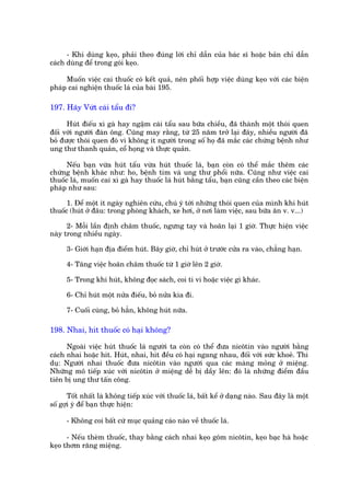 - Khi duâng keåo, phaãi theo àuáng lúâi chó dêîn cuãa baác sô hoùåc baãn chó dêîn
caách duâng àïí trong goái keåo.

     Muöën viïåc cai thuöëc coá kïët quaã, nïn phöëi húåp viïåc duâng keåo vúái caác biïån
phaáp cai nghiïån thuöëc laá cuãa baâi 195.

197. Haäy Vûát caái têíu ài?

      Huát àiïëu xò gaâ hay ngêåm caái têíu sau bûäa chiïìu, àaä thaânh möåt thoái quen
àöëi vúái ngûúâi àaân öng. Cuäng may rùçng, tûâ 25 nùm trúã laåi àêy, nhiïìu ngûúâi àaä
boã àûúåc thoái quen àoá vò khöng ñt ngûúâi trong söë hoå àaä mùæc caác chûáng bïånh nhû
ung thû thanh quaãn, cöí hoång vaâ thûåc quaãn.

      Nïëu baån vûâa huát têíu vûâa huát thuöëc laá, baån coân coá thïí mùæc thïm caác
chûáng bïånh khaác nhû: ho, bïånh tim vaâ ung thû phöíi nûäa. Cuäng nhû viïåc cai
thuöëc laá, muöën cai xò gaâ hay thuöëc laá huát bùçng têíu, baån cuäng cêìn theo caác biïån
phaáp nhû sau:

      1. Àïí möåt ñt ngaây nghiïn cûáu, chuá yá túái nhûäng thoái quen cuãa mònh khi huát
thuöëc (huát úã àêu: trong phoâng khaách, xe húi, úã núi laâm viïåc, sau bûäa ùn v. v...)

      2- Möîi lêìn àõnh chêm thuöëc, ngûng tay vaâ hoaän laåi 1 giúâ. Thûåc hiïån viïåc
naây trong nhiïìu ngaây.

      3- Giúái haån àõa àiïím huát. Bêy giúâ, chó huát úã trûúác cûãa ra vaâo, chùèng haån.

      4- Tùng viïåc hoaän chêm thuöëc tûâ 1 giúâ lïn 2 giúâ.

      5- Trong khi huát, khöng àoåc saách, coi ti vi hoùåc viïåc gò khaác.

      6- Chó huát möåt nûãa àiïëu, boã nûãa kia ài.

      7- Cuöëi cuâng, boã hùèn, khöng huát nûäa.

198. Nhai, hñt thuöëc coá haåi khöng?

      Ngoaâi viïåc huát thuöëc laá ngûúâi ta coân coá thïí àûa nicötin vaâo ngûúâi bùçng
caách nhai hoùåc hñt. Huát, nhai, hñt àïìu coá haåi ngang nhau, àöëi vúái sûác khoeã. Thñ
duå: Ngûúâi nhai thuöëc àûa nicötin vaâo ngûúâi qua caác maâng moãng úã miïång.
Nhûäng mö tiïëp xuác vúái nicötin úã miïång dïî bõ dêìy lïn: àoá laâ nhûäng àiïím àêìu
tiïn bõ ung thû têën cöng.

       Töët nhêët laâ khöng tiïëp xuác vúái thuöëc laá, bêët kïí úã daång naâo. Sau àêy laâ möåt
söë gúåi yá àïí baån thûåc hiïån:

      - Khöng coi bêët cûá muåc quaãng caáo naâo vïì thuöëc laá.

      - Nïëu theâm thuöëc, thay bùçng caách nhai keåo göm nicötin, keåo baåc haâ hoùåc
keåo thúm rùng miïång.
 