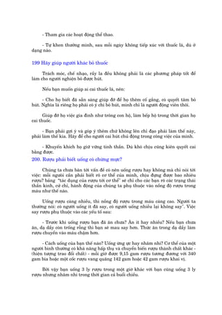 - Tham gia caác hoaåt àöång thïí thao.

     - Tûå khen thûúãng mònh, sau möîi ngaây khöng tiïëp xuác vúái thuöëc laá, duâ úã
daång naâo.

199 Haäy giuáp ngûúâi khaác boã thuöëc

      Traách moác, chïë nhaåo, rêìy la àïìu khöng phaãi laâ caác phûúng phaáp töët àïí
laâm cho ngûúâi nghiïån boã àûúåc huát.

     Nïëu baån muöën giuáp ai cai thuöëc laá, nïn:

      - Cho hoå biïët àaä sùén saâng giuáp àúä àïí hoå thïm cöë gùæng, coá quyïët têm boã
huát. Nghôa laâ riïng hoå phaãi coá yá chñ boã huát, mònh chó laâ ngûúâi àöång viïn thöi.

      Giuáp àúä hoå viïåc gia àònh nhû tröng con höå, laâm bïëp höå trong thúâi gian hoå
cai thuöëc.

      - Baån phaãi gúåi yá vaâ goáp yá thïm chûá khöng lïn chó àaåo phaãi laâm thïë naây,
phaãi laâm thïë kia. Haäy àïí cho ngûúâi cai huát chuã àöång trong cöng viïåc cuãa mònh.

     - Khuyïën khñch hoå giûä vûäng tinh thêìn. Duâ khoá chõu cuäng kiïn quyïët cai
bùçng àûúåc.
200. Rûúåu phaãi biïët uöëng coá chûâng mûåc?

       Chuáng ta chûa baân túái vêën àïì coá nïn uöëng rûúåu hay khöng maâ chó noái túái
viïåc: möîi ngûoâñ cêìn phaãi biïët roä cú thïí cuãa mònh, chõu àûång àûúåc bao nhiïu
rûúåu? baãng “taác duång cuãa rûúåu túái cú thïí" seä chó cho caác baån roä caác traång thaái
thêìn kinh, cûã chó, haânh àöång cuãa chuáng ta phuå thuöåc vaâo nöìng àöå rûúåu trong
maáu nhû thïë naâo.

     Uöëng rûúåu caâng nhiïìu, thò nöìng àöå rûúåu trong maáu caâng cao. Ngûúâi ta
thûúâng noái: coá ngûúâi uöëng ñt àaä say, coá ngûúâi uöëng nhiïìu laåi khöng say". Viïåc
say rûúåu phuå thuöåc vaâo caác yïëu töë sau:

      - Trûúác khi uöëng rûúåu baån àaä ùn chûa? Ùn ñt hay nhiïìu? Nïëu baån chûa
ùn, daå dêìy coân tröëng röîng thò baån seä mau say hún. Thûác ùn trong daå dêìy laâm
rûúåu chuyïín vaâo maáu chêåm hún.

      - Caách uöëng cuãa baån thïë naâo? Uöëng ûâng ûåc hay nhêm nhi? Cú thïí cuãa möåt
ngûúâi bònh thûúâng coá khaá nùng hêëp thuå vaâ chuyïín biïën rûúåu thaânh chêët khaác -
(hiïån tûúång trao àöíi chêët) - möîi giúâ àûúåc 9,15 gam rûúåu tûúng àûúng vúái 340
gam bia hoùåc möåt cöëc rûúåu vang quaäng 142 gam hoùåc 42 gam rûúåu khai võ.

      Búãi vêåy baån uöëng 3 ly rûúåu trong möåt giúâ khaác vúái baån cuäng uöëng 3 ly
rûúåu nhûng nhêm nhi trong thúâi gian caã buöíi chiïìu.
 