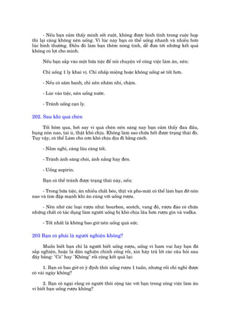 - Nïëu baån caãm thêëy mònh söët ruöåt, khöng àûúåc bònh tônh trong cuöåc hoåp
thò laåi caâng khöng nïn uöëng. Vò luác naây baån coá thïí uöëng nhanh vaâ nhiïìu hún
luác bònh thûúâng. Àiïìu àoá laâm baån thïm noáng tñnh, dïî àûa túái nhûäng kïët quaã
khöng coá lúåi cho mònh.

     Nïëu baån sùæp vaâo möåt bûäa tiïåc àïí noái chuyïån vïì cöng viïåc laâm ùn, nïn:

     Chó uöëng 1 ly khai võ. Chó nhêëp miïång hoùåc khöng uöëng seä töët hún.

     - Nïëu coá sêm banh, chó nïn nhêm nhi, chêåm.

     - Luác vaâo tiïåc, nïn uöëng nûúác.

     - Traánh uöëng caån ly.

202. Sau khi quaá cheán

     Töëi höm qua, húi say vò quaá cheán nïn saáng nay baån caãm thêëy àau àêìu,
buång nön nao, tai uâ, thêåt khoá chõu. Khöng laâm sao chûäa hïët àûúåc traång thaái àoá.
Tuy vêåy, coá thïí Laâm cho cún khoá chõu dõu ài bùçng caách.

     - Nùçm nghó, caâng lêu caâng töët.

     - Traánh aánh saáng choái, aánh nùæng hay àeân.

     - Uöëng aspirin.

     Baån coá thïí traánh àûúåc traång thaái naây, nïëu:

     - Trong bûäa tiïåc, ùn nhiïìu chêët beáo, thõt vaâ pho-maát coá thïí laâm baån àúä nön
nao vaâ tim àêåp maånh khi ùn cuâng vúái uöëng rûúåu.

     - Nïn nhúá caác loaåi rûúåu nhû: bourbon, scotch, vang àoã, rûúåu àaâo coá chûáa
nhûäng chêët coá taác duång laâm ngûúâi uöëng bõ khoá chõu lêu hún rûúåu gin vaâ vodka.

     - Töët nhêët laâ khöng bao giúâ nïn uöëng quaá sûác.

203 Baån coá phaãi laâ ngûúâi nghiïån khöng?

      Muöën biïët baån chó laâ ngûúâi biïët uöëng rûúåu, uöëng vò ham vui hay baån àaä
sùæp nghiïån, hoùåc laâ dên nghiïån chñnh cöëng röìi, xin haäy traã lúâi caác cêu hoãi sau
àêy bùçng: "Coá" hay "Khöng" röìi cöång kïët quaã laåi:

       1. Baån coá bao giúâ coá yá àõnh thöi uöëng rûúåu 1 tuêìn, nhûng röìi chó nghó àûúåc
coá vaâi ngaây khöng?

      2. Baån coá ngaåi rùçng coá ngûúâi thöi cöång taác vúái baån trong cöng viïåc laâm ùn
vò biïët baån uöëng rûúåu khöng?
 