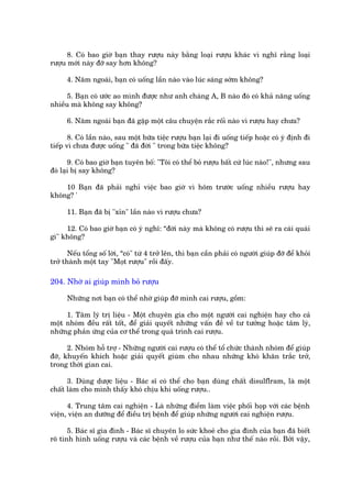 8. Coá bao giúâ baån thay rûúåu naây bùçng loaåi rûúåu khaác vò nghô rùçng loaåi
rûúåu múái naây àúä say hún khöng?

      4. Nùm ngoaái, baån coá uöëng lêìn naâo vaâo luác saáng súám khöng?

      5. Baån coá ûúác ao mònh àûúåc nhû anh chaâng A, B naâo àoá coá khaã nùng uöëng
nhiïìu maâ khöng say khöng?

      6. Nùm ngoaái baån àaä gùåp möåt cêu chuyïån rùæc röëi naâo vò rûúåu hay chûa?

       8. Coá lêìn naâo, sau möåt bûäa tiïåc rûúåu baån laåi ài uöëng tiïëp hoùåc coá yá àõnh ài
tiïëp vò chûa àûúåc uöëng " àaä àúâi " trong bûäa tiïåc khöng?

       9. Coá bao giúâ baån tuyïn böë: "Töi coá thïí boã rûúåu bêët cûá luác naâo!", nhûng sau
àoá laåi bõ say khöng?

    10 Baån àaä phaãi nghó viïåc bao giúâ vò höm trûúác uöëng nhiïìu rûúåu hay
khöng? '

      11. Baån àaä bõ "xón" lêìn naâo vò rûúåu chûa?

     12. Coá bao giúâ baån coá yá nghô: “àúâi naây maâ khöng coá rûúåu thò seä ra caái quaái
gò" khöng?

       Nïëu töíng söë lúâi, “coá" tûâ 4 trúã lïn, thò baån cêìn phaãi coá ngûúâi giuáp àúä àïí khoãi
trúã thaânh möåt tay "Moåt rûúåu" röìi àêëy.

204. Nhúâ ai giuáp mònh boã rûúåu

      Nhûäng núi baån coá thïí nhúâ giuáp àúä mònh cai rûúåu, göìm:

     1. Têm lyá trõ liïåu - Möåt chuyïn gia cho möåt ngûúâi cai nghiïån hay cho caã
möåt nhoám àïìu rêët töët, àïí giaãi quyïët nhûäng vêën àïì vïì tû tûúãng hoùåc têm lyá,
nhûäng phaãn ûáng cuãa cú thïí trong quaá trònh cai rûúåu.

      2. Nhoám höî trúå - Nhûäng ngûúâi cai rûúåu coá thïí töí chûác thaânh nhoám àïí giuáp
àúä, khuyïën khñch hoùåc giaãi quyïët giuâm cho nhau nhûäng khoá khùn trùæc trúã,
trong thúâi gian cai.

      3. Duâng dûúåc liïåu - Baác sô coá thïí cho baån duâng chêët disulflram, laâ möåt
chêët laâm cho mònh thêëy khoá chõu khi uöëng rûúåu..

      4. Trung têm cai nghiïån - Laâ nhûäng àiïím laâm viïåc phöëi hoåp vúái caác bïånh
viïån, viïån an dûúäng àïí àiïìu trõ bïånh àïí giuáp nhûäng ngûúâi cai nghiïån rûúåu.

       5. Baác sô gia àònh - Baác sô chuyïn lo sûác khoeã cho gia àònh cuãa baån àaä biïët
roä tònh hònh uöëng rûúåu vaâ caác bïånh vïì rûúåu cuãa baån nhû thïë naâo röìi. Búãi vêåy,
 