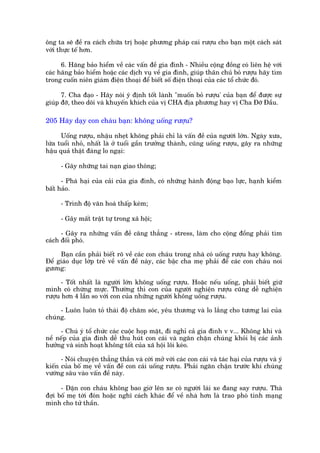 öng ta seä àïì ra caách chûäa trõ hoùåc phûúng phaáp cai rûúåu cho baån möåt caách saát
vúái thûåc tïë hún.

      6. Haäng baão hiïím vïì caác vêën àïì gia àònh - Nhiïìu cöång àöìng coá liïn hïå vúái
caác haäng baão hiïím hoùåc caác dõch vuå vïì gia àònh, giuáp thên chuã boã rûúåu haäy tòm
trong cuöën niïn giaám àiïån thoaåi àïí biïët söë àiïån thoaåi cuãa caác töí chûác àoá.

      7. Cha àaåo - Haäy noái yá àõnh töët laânh "muöën boã rûúåu' cuãa baån àïí àûúåc sûå
giuáp àúä, theo doäi vaâ khuyïën khñch cuãa võ CHA àõa phûúng hay võ Cha Àúä Àêìu.

205 Haäy daåy con chaáu baån: khöng uöëng rûúåu?

      Uöëng rûúåu, nhêåu nheåt khöng phaãi chó laâ vêën àïì cuãa ngûúâi lúán. Ngaây xûa,
lûáa tuöíi nhoã, nhêët laâ úã tuöíi gêìn trûúãng thaânh, cuäng uöëng rûúåu, gêy ra nhûäng
hêåu quaã thêåt àaáng lo ngaåi:

      - Gêy nhûäng tai naån giao thöng;

      - Phaá haåi cuãa caãi cuãa gia àònh, coá nhûäng haânh àöång baåo lûåc, haånh kiïím
bêët haão.

      - Trònh àöå vùn hoaá thêëp keám;

      - Gêy mêët trêåt tûå trong xaä höåi;

      - Gêy ra nhûäng vêën àïì cùng thùèng - stress, laâm cho cöång àöìng phaãi tòm
caách àöëi phoá.

     Baån cêìn phaãi biïët roä vïì caác con chaáu trong nhaâ coá uöëng rûúåu hay khöng.
Àïí giaáo duåc lúáp treã vïì vêën àïì naây, caác bêåc cha meå phaãi àïí caác con chaáu noi
gûúng:

      - Töët nhêët laâ ngûúâi lúán khöng uöëng rûúåu. Hoùåc nïëu uöëng, phaãi biïët giûä
mònh coá chûâng mûåc. Thûúâng thò con cuãa ngûúâi nghiïån rûúåu cuäng dïî nghiïån
rûúåu hún 4 lêìn so vúái con cuãa nhûäng ngûúâi khöng uöëng rûúåu.

     - Luön luön toã thaái àöå chùm soác, yïu thûúng vaâ lo lùæng cho tûúng lai cuãa
chuáng.

     - Chuá yá töí chûác caác cuöåc hoåp mùåt, ài nghó caã gia àònh v v... Khöng khñ vaâ
nïì nïëp cuãa gia àònh dïî thu huát con caái vaâ ngùn chùån chuáng khoãi bõ caác aãnh
hûúãng vaâ sinh hoaåt khöng töët cuãa xaä höåi löi keáo.

      - Noái chuyïån thùèng thùæn vaâ cúâi múã vúái caác con caái vaâ taác haåi cuãa rûúåu vaâ yá
kiïën cuãa böë meå vïì vêën àïì con caái uöëng rûúåu. Phaãi ngùn chùån trûúác khi chuáng
vûúáng sêu vaâo vêën àïì naây.

      - Dùån con chaáu khöng bao giúâ lïn xe coá ngûúâi laái xe àang say rûúåu. Thaâ
àúåi böë meå túái àoán hoùåc nghô caách khaác àïí vïì nhaâ hún laâ trao phoá tñnh maång
mònh cho tûã thêìn.
 