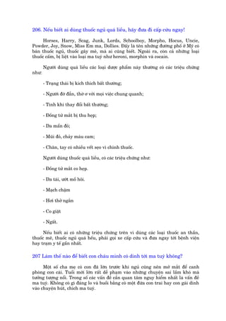 206. Nïëu biïët ai duâng thuöëc nguã quaá liïìu, haäy àûa ài cêëp cûáu ngay!

      Horses, Harry, Scag, Junk, Lords, Schoolboy, Morpho, Hocus, Uncie,
Powder, Joy, Snow, Miss Em ma, Dollies. Àêëy laâ tïn nhûäng àûúâng phöë úã Myä coá
baán thuöëc nguã, thuöëc gêy mï, maâ ai cuäng biïët. Ngoaâi ra, coân caã nhûäng loaåi
thuöëc cêëm, bõ liïåt vaâo loaåi ma tuyá nhû heroni, morphin vaâ cocain.

       Ngûúâi duâng quaá liïìu caác loaåi dûúåc phêím naây thûúâng coá caác triïåu chûáng
nhû:

       - Traång thaái bõ kñch thñch bêët thûúâng;

       - Ngûúâi àúâ àêîn, thúâ ú vúái moåi viïåc chung quanh;

       - Tñnh khñ thay àöíi bêët thûúâng;

       - Àöìng tûã mùæt bõ thu heåp;

       - Da mêín àoã;

       - Muäi àoã, chaãy maáu cam;

       - Chên, tay coá nhiïìu vïët seåo vò chñnh thuöëc.

       Ngûúâi duâng thuöëc quaá liïìu, coá caác triïåu chûáng nhû:

       - Àöìng tûã mùæt co heåp.

       - Da taái, ûúát möì höi.

       - Maåch chêåm

       - Húi thúã ngùæn

       - Co giêåt

       - Ngêët.

      Nïëu biïët ai coá nhûäng triïåu chûáng trïn vò duâng caác loaåi thuöëc an thêìn,
thuöëc mï, thuöëc nguã quaá hïëu, phaãi goåi xe cêëp cûáu vaâ àûa ngay túái bïånh viïån
hay traåm y tïë gêìn nhêët.

207 Laâm thïë naâo àïí biïët con chaáu mònh coá dñnh túái ma tuyá khöng?

      Möåt söë cha meå coá con àaä lúán trûúác khi nguã cuäng nïn múã mùæt àïí canh
phoâng con caái. Tuöíi múái lúán rêët dïî phaåm vaâo nhûäng chuyïån sai lêìm khoá maâ
tûúãng tûúång nöíi. Trong söë caác vêën àïì cêìn quan têm nguy hiïím nhêët laâ vêën àïì
ma tuyá. Khöng coá gò àaáng lo vaâ buöìi bùçng coá möåt àûáa con trai hay con gaái dñnh
vaâo chuyïån huát, chñch ma tuyá.
 