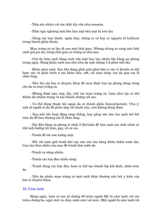 - Tiïëp xuác nhiïìu vúái caác chêët têíy rûãa nhû creosote.

      - Nùçm nguã nghiïng möåt bïn laâm möåt bïn mùåt bõ neán lêu

     - Duâng caác loaåi thuöëc: ngûâa thai, chöëng co cú hay coá nguyïn töë Lithium
trong thaânh phêìn thuöëc.

      Muån trûáng caá seä lùån ài sau möåt thúâi gian. Nhûng chuáng ta cuäng nïn biïët
caách giûä gòn da, trong thúâi gian coá trûáng caá nhû sau:

     - Giûä da luön saåch bùçng caách rûãa mùåt hay lau nhiïìu lêìn bùçng xaâ phoâng
trong ngaây. Duâng khùn saåch xoa nheå trïn da mùåt chûâng 1-2 phuát möîi lêìn.

     - Khùn phaãi saåch. Sau khñ duâng phaãi giùåt phúi khö vò caác vi khuêín coá thïí
baám vaâo vaâ phaát triïín úã caác khùn bêín, ûúát, röìi xêm nhêåp vaâo da qua caác löî
chên löng.

     - Nïn hoãi caác baác sô chuyïn khoa àïí mua àûúåc loaåi xaâ phoâng duâng riïng
cho da coá muån trûáng caá.

      - Khöng àûúåc nùån, boáp, lêíy, nhïí caác muån trûáng caá. Laâm nhû vêåy coá thïí
khiïën da nhiïîm truâng vaâ taåo thaânh nhûäng vïët seåo

      - Coá thïí duâng thuöëc böi ngoaâi da coá thaânh phêìn benzoylperoxit. Chuá yá:
möåt söë ngûúâi coá da dïî phaãn ûáng vúái thuöëc naây, nïn khöng duâng àûúåc.

     - Sau möîi lêìn hoaåt àöång cùng thùèng, hay gùæng sûác nïn lau saåch möì höi
trïn da àïí laâm thoaáng caác löî chên löng.

       - Göåi àêìu bùçng xaâ phoâng ñt nhêët 2 lêìn/tuêìn àïí laâm saåch caác chêët nhúân coá
thïí aãnh hûúãng túái traán, gaáy, cöí vaâ vai.

      - Traánh àïí toác xoaä xuöëng mùåt.

      - Àöëi vúái nam giúái trûúác khi caåo rêu nïn lau bùçng khùn thêëm nûúác êëm.
Caåo rêu theo chiïìu rêu moåc àïí traánh laâm xûúác da.

      - Traánh ra nùæng nhiïìu.

      - Traánh caác loaåi àeân chiïëu noáng.

      - Traánh duâng caác loaåi dêìu, kem coá thïí taåo thaânh lúáp kïët dñnh, nhúân trïn
da.

      - Nïëu da nhiïìu muån trûáng caá möåt caách khaác thûúâng nïn hoãi yá kiïën cuãa
baác sô chuyïn khoa.

16. Caãm laånh

      Haâng ngaây, luön coá con söë chûâng 80 triïåu ngûúâi Myä bõ caãm laånh vúái caác
triïåu chûáng ho, ngaåt muäi vaâ chaãy nûúác muäi (söí muäi). Möåt ngûúâi bõ caãm laånh túái
 