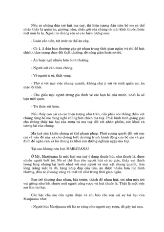 Nïëu coá nhûäng àûáa treã huát ma tuyá, thò hiïån tûúång àêìu tiïn böë meå coá thïí
nhêån thêëy laâ quêìn aáo, giûúâng nïåm, chùn göëi cuãa chuáng coá muâi khoái thuöëc, hoùåc
möåt muâi laâ laå. Ngoaâi ra chuáng coân coá caác hiïån tûúång sau:

     - Luön cêìn tiïìn, túái mûác coá thïí ùn cùæp.

     - Coá 1, 2 àûáa baån thûúâng gùåp gúä nhau trong thúâi gian ngùæn (vò chó àïí huát
chñch), têm traång thay àöíi thêët thûúâng, dïî noáng giêån hoùåc súå sïåt.

     - Ùn hoùåc nguã nhiïìu hún bònh thûúâng.

     - Ngûúâi suát cên mau choáng.

     - Veã ngûúâi uã ruä, thêët voång.

      - Thúâ ú vúái moåi viïåc chung quanh, khöng chuá yá vúái vïå sinh quêìn aáo, ùn
mùåc löi thöi.

     - Che giêëu moåi ngûúâi trong gia àònh vïì caác baån beâ cuãa mònh, nhêët laâ söë
baån múái quen.

     - Tri thûác suát keám.

     Nïëu thêëy con caái coá caác hiïån tûúång nhû trïn, cêìn phaãi noái thùèng thùæn vúái
chuáng rùçng böë meå àang nghi chuáng huát chñch ma tuyá. Phaãi bònh tônh giaãng giaãi
cho chuáng thêëy taác haåi cuãa rûúåu vaâ ma tuyá àöëi vúái nhên phêím, sûác khoeã vaâ
tûúng lai cuãa chuáng.

      Ma tuyá coân khiïën chuáng coá thïí phaåm phaáp. Phaãi cûúng quyïët àöëi vúái con
caái vïì vêën àïì naây vaâ cho chuáng biïët chûúng trònh haânh àöång cuãa böë meå vaâ gia
àònh àïí ngùn caãn vaâ löi chuáng ra khoãi con àûúâng nghiïån ngêåp ma tuyá.

     Taåi sao khöng nïn huát MARIJUANA?

      ÚÃ Myä, Marijuana laâ möåt loaåi ma tuyá úã daång thuöëc huát nhû thuöëc laá, àûúåc
nhiïìu ngûúâi biïët túái. Noá coá thïí laâm cho ngûúâi huát coá aão giaác, thêëy vui thñch
trong loâng nhûng laåi laånh nhaåt vúái moåi ngûúâi vaâ moåi vêåt chung quanh, laâm
loâng trùæng mùæt bõ àoã, tùng nhõp àêåp cuãa tim, ùn àûúåc nhiïìu hún luác bònh
thûúâng, àêìu oác choaáng vaáng vaâ mêët trñ nhúá trong thúâi gian ngùæn.

      Boån treã thûúâng àua nhau, bùæt trûúác, thaách àöë nhau huát, coi nhû möåt troâ
vui giöëng nhû bùæt chûúác möåt ngûúâi uöëng rûúåu vaâ huát thuöëc laá. Thêåt laâ möåt viïåc
sai lêìm tai haåi.

    Caác bêåc cha meå cêìn ngùn chùån vaâ chó baão cho con caái sûå tai haåi cuãa
Msnjuana nhû:

     - Ngûúâi huát Marijuana röìi laái xe cuäng nhû ngûúâi say rûúåu, dïî gêy tai naån.
 