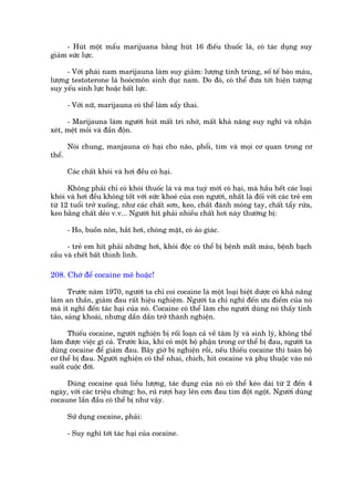 - Huát möåt mêíu marijuana bùçng huát 16 àiïëu thuöëc laá, coá taác duång suy
giaãm sûác lûåc.

      - Vúái phaái nam marñjauna laâm suy giaãm: lûúång tinh truâng, söë tïë baâo maáu,
lûúång testoterone laâ hooácmön sinh duåc nam. Do àoá, coá thïí àûa túái hiïån tûúång
suy yïëu sinh lûåc hoùåc bêët lûåc.

        - Vúái nûä, marijauna coá thïí laâm sêíy thai.

      - Marijauna laâm ngûúâi huát mêët trò nhúá, mêët khaã nùng suy nghô vaâ nhêån
xeát, mïåt moãi vaâ àêìn àöån.

        Noái chung, manjauna coá haåi cho naäo, phöíi, tim vaâ moåi cú quan trong cú
thïí.

        Caác chêët khoái vaâ húi àïìu coá haåi.

      Khöng phaãi chó coá khoái thuöëc laá vaâ ma tuyá múái coá haåi, maâ hêìu hïët caác loaåi
khoái vaâ húi àïìu khöng töët vúái sûác khoeã cuãa con ngûúâi, nhêët laâ àöëi vúái caác treã em
tûâ 12 tuöíi trúã xuöëng, nhû caác chêët sún, keo, chêët àaánh moáng tay, chêët têíy rûãa,
keo bùçng chêët deão v.v... Ngûúâi hñt phaãi nhiïìu chêët húi naây thûúâng bõ:

        - Ho, buöìn nön, hùæt húi, choáng mùåt, coá aão giaác.

      - treã em hñt phaãi nhûäng húi, khoái àöåc coá thïí bõ bïånh mêët maáu, bïånh baåch
cêìu vaâ chïët bêët thònh lònh.

208. Chúá àïí cocaine mï hoùåc!

       Trûúác nùm 1970, ngûúâi ta chó coi cocaine laâ möåt loaåi biïåt dûúåc coá khaã nùng
laâm an thêìn, giaãm àau rêët hiïåu nghiïåm. Ngûúâi ta chó nghô àïën ûu àiïím cuãa noá
maâ ñt nghô àïën taác haåi cuãa noá. Cocaine coá thïí laâm cho ngûúâi duâng noá thêëy tónh
taáo, saãng khoaái, nhûng dêìn dêìn trúã thaânh nghiïån.

      Thiïëu cocaine, ngûúâi nghiïån bõ röëi loaån caã vïì têm lyá vaâ sinh lyá, khöng thïí
laâm àûúåc viïåc gò caã. Trûúác kia, khi coá möåt böå phêån trong cú thïí bõ àau, ngûúâi ta
duâng cocaine àïí giaãm àau. Bêy giúâ bõ nghiïån röìi, nïëu thiïëu cocaine thò toaân böå
cú thïí bõ àau. Ngûúâi nghiïån coá thïí nhai, chñch, hñt cocaine vaâ phuå thuöåc vaâo noá
suöët cuöåc àúâi.

     Duâng cocaine quaá liïìu lûúång, taác duång cuãa noá coá thïí keáo daâi tûâ 2 àïën 4
ngaây, vúái caác triïåu chûáng: ho, ruä rûúåi hay lïn cún àau tim àöåt ngöåt. Ngûúâi duâng
cocaune lêìn àêìu coá thïí bõ nhû vêåy.

        Sûã duång cocaine, phaãi:

        - Suy nghô túái taác haåi cuãa cocaine.
 
