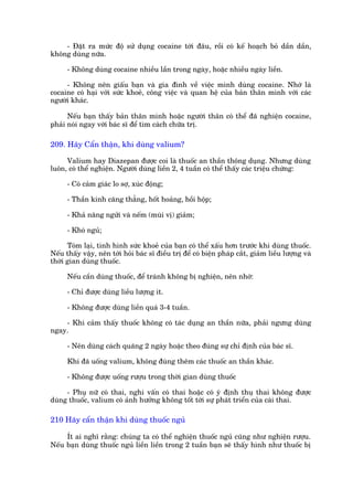 - Àùåt ra mûác àöå sûã duång cocaine túái àêu, röìi coá kïë hoaåch boã dêìn dêìn,
khöng duâng nûäa.

      - Khöng duâng cocaine nhiïìu lêìn trong ngaây, hoùåc nhiïìu ngaây liïìn.

     - Khöng nïn giêëu baån vaâ gia àònh vïì viïåc mònh duâng cocaine. Nhúá laâ
cocaine coá haåi vúái sûác khoeã, cöng viïåc vaâ quan hïå cuãa baãn thên mònh vúái caác
ngûúâi khaác.

      Nïëu baån thêëy baãn thên mònh hoùåc ngûúâi thên coá thïí àaä nghiïån cocaine,
phaãi noái ngay vúái baác sô àïí tòm caách chûäa trõ.

209. Haäy Cêín thêån, khi duâng valium?

     Valium hay Diazepan àûúåc coi laâ thuöëc an thêìn thöng duång. Nhûng duâng
luön, coá thïí nghiïån. Ngûúâi duâng liïìn 2, 4 tuêìn coá thïí thêëy caác triïåu chûáng:

      - Coá caãm giaác lo súå, xuác àöång;

      - Thêìn kinh cùng thùèng, höët hoaãng, höìi höåp;

      - Khaã nùng ngûãi vaâ nïëm (muâi võ) giaãm;

      - Khoá nguã;

      Toám laåi, tònh hònh sûác khoeã cuãa baån coá thïí xêëu hún trûúác khi duâng thuöëc.
Nïëu thêëy vêåy, nïn túái hoãi baác sô àiïìu trõ àïí coá biïån phaáp cùæt, giaãm liïìu lûúång vaâ
thúâi gian duâng thuöëc.

      Nïëu cêìn duâng thuöëc, àïí traánh khöng bõ nghiïån, nïn nhúá:

      - Chó àûúåc duâng liïìu lûúång ñt.

      - Khöng àûúåc duâng liïìn quaá 3-4 tuêìn.

    - Khi caãm thêëy thuöëc khöng coá taác duång an thêìn nûäa, phaãi ngûng duâng
ngay.

      - Nïn duâng caách quaäng 2 ngaây hoùåc theo àuáng sûå chó àõnh cuãa baác sô.

      Khi àaä uöëng valium, khöng àuâng thïm caác thuöëc an thêìn khaác.

      - Khöng àûúåc uöëng rûúåu trong thúâi gian duâng thuöëc

     - Phuå nûä coá thai, nghi vêën coá thai hoùåc coá yá àõnh thuå thai khöng àûúåc
duâng thuöëc, valium coá aãnh hûúãng khöng töët túái sûå phaát triïín cuãa caái thai.

210 Haäy cêín thêån khi duâng thuöëc nguã

     Ñt ai nghô rùçng: chuáng ta coá thïí nghiïån thuöëc nguã cuäng nhû nghiïån rûúåu.
Nïëu baån duâng thuöëc nguã liïìn liïìn trong 2 tuêìn baån seä thêëy hònh nhû thuöëc bõ
 