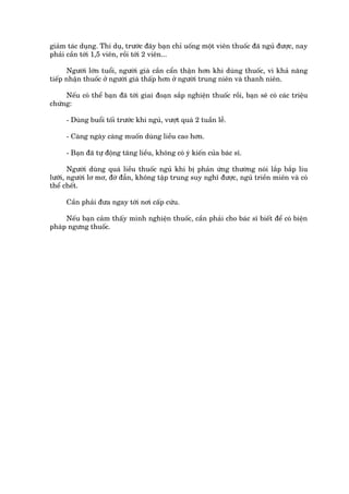 giaãm taác duång. Thñ duå, trûúác àêy baån chó uöëng möåt viïn thuöëc àaä nguã àûúåc, nay
phaãi cêìn túái 1,5 viïn, röìi túái 2 viïn...

      Ngûúâi lúán tuöíi, ngûúâi giaâ cêìn cêín thêån hún khi duâng thuöëc, vò khaã nùng
tiïëp nhêån thuöëc úã ngûúâi giaâ thêëp hún úã ngûúâi trung niïn vaâ thanh niïn.

     Nïëu coá thïí baån àaä túái giai àoaån sùæp nghiïån thuöëc röìi, baån seä coá caác triïåu
chûáng:

      - Duâng buöíi töëi trûúác khi nguã, vûúåt quaá 2 tuêìn lïî.

      - Caâng ngaây caâng muöën duâng liïìu cao hún.

      - Baån àaä tûå àöång tùng liïìu, khöng coá yá kiïën cuãa baác sô.

       Ngûúâi duâng quaá liïìu thuöëc nguã khi bõ phaãn ûáng thûúâng noái lùæp bùæp lñu
lûúäi, ngûúâi lú mú, àúâ àêîn, khöng têåp trung suy nghô àûúåc, nguã triïìn miïn vaâ coá
thïí chïët.

      Cêìn phaãi àûa ngay túái núi cêëp cûáu.

     Nïëu baån caãm thêëy mònh nghiïån thuöëc, cêìn phaãi cho baác sô biïët àïí coá biïån
phaáp ngûng thuöëc.
 
