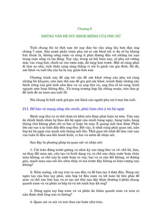 Chûúng 9

              NHÛÄNG VÊËN ÀÏÌ SÛÁC KHOEÃ RIÏNG CUÃA PHUÅ NÛÄ


      Tñnh chung thò tûâ thúâi xûa túái nay àaân baâ vêîn söëng lêu hún àaân öng
chûâng 7 nùm. Saáu mûúi phêìn trùm phuå nûä coá sûác khoeã töët vò àa söë hoå khöng
huát thuöëc laá, khöng uöëng rûúåu vaâ cuäng ñt phaãi àûúng àêìu vúái nhûäng tai naån
trong cuöåc söëng vaâ lao àöång. Tuy vêåy, trong xaä höåi hiïån nay, söë phuå nûä vûúáng
mùæc vaâo voâng huát, chñch caã vaâo rûúåu nûäa, àaä tùng hún trûúác. Möåt söë cuäng phaãi
ài laâm xa nhaâ, tinh thêìn cung cùng thùèng vò nöîi lo gaánh vaác gia àònh. Do àoá,
sûác khoeã vaâ tuöíi thoå cuãa hoå bõ suy giaãm hún xûa.

      Chûúng trònh naây àïì cêåp túái vêën àïì sûác khoeã riïng cuãa phuå nûä cuâng
nhûäng lúâi khuyïn, nïn laâm thïë naâo àïí gòn giûä sûác khoeã, traánh àûúåc nhûäng cùn
bïånh riïng cuãa giúái tñnh nhû àau vuá vaâ ung thû vuá, ung thû cöí tûã cung, kinh
nguyïåt súám hoùåc khöng àïìu...Vaâ trong trûúâng húåp lêëy chöìng muöån, nïn laâm gò
àïí sinh àeã an toaân sau tuöíi 35.

     Noái chung laâ biïët caách giûä gòn sûác khoeã cuãa ngûúâi phuå nûä úã moåi lûáa tuöíi.

211. Àïí baão vïå maång söëng cho mònh, phaãi luön chuá yá toái böå ngûåc

      Bïånh ung thû vuá coá thïí chûäa trõ khoãi nïëu àûúåc phaát hiïån tûâ súám. Viïåc naây
do chñnh bïånh nhên tûå theo doäi böå ngûåc cuãa mònh haâng ngaây, haâng tuêìn, haâng
thaáng chûá khöng phaãi chó coá baác sô hoùåc böå maáy X quang múái laâm àûúåc Phêìn
lúán caác cuåc u aác tñnh dêîn àïën ung thû. Búãi vêåy, ñt nhêët cuäng phaãi quan saát, nùæn
boáp kyä böå ngûåc cuãa mònh möîi thaáng möîi lêìn. Thúâi gian töët nhêët àïí laâm viïåc naây
vaâo tuêìn lïî àêìu sau khi haânh kinh, vò hai vuá mïìm dïî nhêån xeát.

     Sau àêy laâ phûúng phaáp tûå quan saát vaâ nhêån xeát:

      1- Cúãi trêìn àûáng trûúác gûúng vaâ nhòn kyä vaâo tûâng bïn vuá vïì: chöî löìi, loäm,
sûå thay àöíi maâu sùæc, cêëu taåo vaâ hònh daång vuá; coá chöî naâo chaãy nûúác hoùåc chaãy
maáu khöng, coá chöî naâo bõ xûúác hoùåc coá vaãy; hai vuá coá cên àöëi khöng, coá àûúâng
gên, maåch maáu naâo nöíi lïn nhòn thêëy roä maâ trûúác àêy khöng coá hiïån tûúång naây
khöng?

     2- Nùçm xuöëng, vùæt tay traái ra sau àêìu vaâ àïí baân tay úã dûoáñ àêìu. Duâng caác
ngoán tay cuãa baân tay phaãi, nùæn boáp tûâ àêìu nuám vuá túái toaân böå bïn phaãi àïí
xem: coá chöî naâo loäm hay vuá coá caác mö thõt naâo dêìy khaác thûúâng úã phêìn chung
quanh nuám vuá vaâ phêìn cú bùæp tûâ vuá túái naách hay kh öng?

      3- Duâng ngoán tay boáp nuám vuá vaâ phêìn da thêîm quanh nuám vuá xem coá
nùæn àûúåc chêët loãng naâo ra khöng?

     4- Quan saát vaâ xeát vuá traái theo caác bûúác nhû trïn.
 