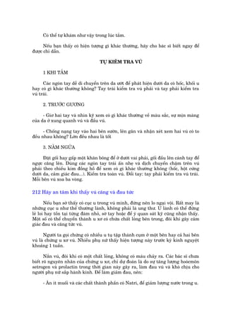 Coá thïí tûå khaám nhû vêåy trong luác tùæm.

      Nïëu baån thêëy coá hiïån tûúång gò khaác thûúâng, haäy cho baác sô biïët ngay àïí
àûúåc chó dêîn.

                                     TÛÅ KIÏÍM TRA VUÁ

     1 KHI TÙÆM

      Caác ngoán tay dïî di chuyïín trïn da ûúát àïí phaát hiïån dûúái da coá höëc, khöëi u
hay coá gò khaác thûúâng khöng? Tay traái kiïím tra vuá phaãi vaâ tay phaãi kiïím tra
vuá traái.

     2. TRÛÚÁC GÛÚNG

      - Giú hai tay vaâ nhòn kyä xem coá gò khaác thûúâng vïì maâu sùæc, sûå mõn maâng
cuãa da úã xung quanh vuá vaâ àêìu vuá.

      - Chöëng naång tay vaâo hai bïn sûúân, lïn gên vaâ nhêån xeát xem hai vuá coá to
àïìu nhau khöng? Lúán àïìu nhau laâ töët

     3. NÙÇM NGÛÃA

      Àùåt göëi hay gêëp möåt khùn böng àïí úã dûúái vai phaãi, göëi àêìu lïn caánh tay àïí
ngûåc cùng lïn. Duâng caác ngoán tay traái êën nheå vaâ dõch chuyïín chêåm trïn vuá
phaãi theo chiïìu kim àöìng höì àïí xem coá gò khaác thûúâng khöng (höëc, höåt cûáng
dûúái da, caãm giaác àau...). Kiïím tra toaân vuá. Àöíi tay: tay phaãi kiïím tra vuá traái.
Möîi bïn vuá xoa ba voâng.

212 Haäy an têm khi thêëy vuá cùng vaâ àau tûác

       Nïëu baån súâ thêëy coá cuåc u trong vuá mònh, àûâng nïn lo ngaåi vöåi. Rêët may laâ
nhûäng cuåc u nhû thïë thûúâng laânh, khöng phaãi laâ ung thû. U laânh coá thïí àûáng
leã loi hay töìn taåi tûâng àaám nhoã, súâ tay hoùåc àïí yá quan saát kyä cuäng nhêån thêëy.
Möåt söë coá thïí chuyïín thaânh u xú coá chûáa chêët loãng bïn trong, àöi khi gêy caãm
giaác àau vaâ cùng tûác vuá.

      Ngûúâi ta goåi chûáng coá nhiïìu u tuå têåp thaânh cuåm úã möåt bïn hay caã hai bïn
vuá laâ chûáng u xú vuá. Nhiïìu phuå nûä thêëy hiïån tûúång naây trûúác kyâ kinh nguyïåt
khoaãng 1 tuêìn.

       Nùæn vuá, àöi khi coá möåt chêët loãng, khöng coá maáu chaãy ra. Caác baác sô chûa
biïët roä nguyïn nhên cuãa chûáng u xú, chó dûå àoaán laâ do sûå tùng lûúång hooácmön
setrogen vaâ prolactin trong thúâi gian naây gêy ra, laâm àau vuá vaâ khoá chõu cho
ngûúâi phuå nûä sùæp haânh kinh. Àïí laâm giaãm àau, nïn:

     - Ùn ñt muöëi vaâ caác chêët thaânh phêìn coá Natri, àïí giaãm lûúång nûúác trong u.
 