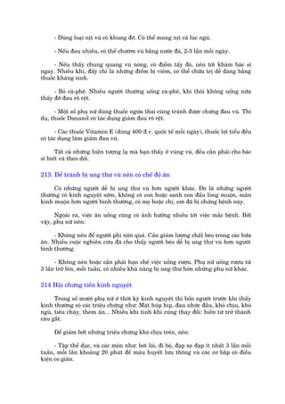 - Duâng loaåi nõt vuá coá khung àúä. Coá thïí mang nõt caã luác nguã.

     - Nïëu àau nhiïìu, coá thïí chûúâm vuá bùçng nûúác àaá, 2-3 lêìn möîi ngaây.

      - Nïëu thêëy chung quang vuá noáng, coá àiïím têëy àoã, nïn túái khaám baác sô
ngay. Nhiïìu khi, àêëy chó laâ nhûäng àiïím bõ viïm, coá thïí chûäa trõ dïî daâng bùçng
thuöëc khaáng sinh.

      - Boã caâ-phï. Nhiïìu ngûúâi thûúâng uöëng caâ-phï, khi thöi khöng uöëng nûäa
thêëy àúä àau roä rïåt.

      - Möåt söë phuå nûä duâng thuöëc ngûâa thai cuäng traánh àûúåc chûáng àau vuá. Thñ
duå, thuöëc Danazol coá taác duång giaãm àau roä rïåt.

       - Caác thuöëc Vitamin E (duâng 400 à.v. quöëc tïë möîi ngaây), thuöëc lúåi tiïíu àïìu
coá taác duång laâm giaãm àau vuá.

      Têët caã nhûäng hiïån tûúång laå maâ baån thêëy úã vuâng vuá, àïìu cêìn phaãi cho baác
sô biïët vaâ theo doäi.

213. Àïí traánh bõ ung thû vuá nïn coá chïë àöå ùn

     Coá nhûäng ngûúâi dïî bõ ung thû vuá hún ngûúâi khaác. Àoá laâ nhûäng ngûúâi
thûúâng coá kinh nguyïåt súám, khöng coá con hoùåc sanh con àêìu loâng muöån, maän
kinh muöån hún ngûúâi bònh thûúâng, coá meå hoùåc chõ, em àaä bõ chûáng bïånh naây.

      Ngoaâi ra, viïåc ùn uöëng cuäng coá aãnh hûúãng nhiïìu túái viïåc mùæc bïånh. Búãi
vêåy, phuå nûä nïn:

     - Khöng nïn àïí ngûúâi phò nöån quaá. Cêìn giaãm lûúång chêët beáo trong caác bûäa
ùn. Nhiïìu cuöåc nghiïn cûáu àaä cho thêëy ngûúâi beáo dïî bõ ung thû vuá hún ngûúâi
bònh thûúâng.

      - Khöng nïn hoùåc cêìn phaãi haån chïë viïåc uöëng rûúåu. Phuå nûä uöëng rûúåu tûâ
3 lêìn trúã lïn, möîi tuêìn, coá nhiïìu khaã nùng bõ ung thû hún nhûäng phuå nûä khaác.

214 Höåi chûáng tiïìn kinh nguyïåt

      Trong söë mûúâi phuå nûä úã thúâi kyâ kinh nguyïåt thò böën ngûúâi trûúác khi thêëy
kinh thûúâng coá caác triïåu chûáng nhû: Mùåt huáp hñp, àau nhûác àêìu, khoá chõu, khoá
nguã, tiïu chaãy, theâm ùn... Nhiïìu khi tñnh khñ cuäng thay àöíi: hiïìn tûâ trúã thaânh
caáu gùæt.

     Àïí giaãm búát nhûäng triïåu chûáng khoá chõu trïn, nïn:

      - Têåp thïí duåc, vaâ caác mön nhû: búi löåi, ài böå, àaåp xe àaåp ñt nhêët 3 lêìn möîi
tuêìn, möîi lêìn khoaãng 20 phuát àïí maáu huyïët lûu thöng vaâ caác cú bùæp coá àiïìu
kiïån co giaän.
 