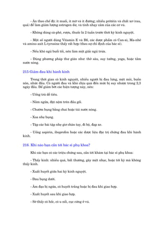 - Ùn theo chïë àöå: ñt muöëi, ñt múä vaâ ñt àûúâng; nhiïìu prötïin vaâ chêët xú (rau,
quaã) àïí laâm giaãm lûúång estrogen dû, vaâ tñnh nhaåy caãm cuãa caác cú vuá.

     - Khöng duâng caâ-phï, rûúåu, thuöëc laá 2 tuêìn trûúác thúâi kyâ kinh nguyïåt.

     - Möåt söë ngûúâi duâng Vitamin E vaâ B6, caác dûúåc phêím coá Can-xi, Ma-nhï
vaâ amino axñt L-tyrosine thêëy rêët húåp (theo sûå chó àõnh cuãa baác sô).

     - Nïëu khoá nguã buöíi töëi, nïn laâm möåt giêëc nguã trûa.

      - Duâng phûúng phaáp thû giaän nhû: thúã sêu, suy tûúãng, yoga, hoùåc tùæm
nûúác noáng.

215 Giaãm àau khi haânh kinh

     Trong thúâi gian coá kinh nguyïåt, nhiïìu ngûúâi bõ àau lûng, mïåt moãi, buöìn
nön, nhûác àêìu. Coá ngûúâi àau vaâ khoá chõu quaá àïën mûác bõ suy nhûúåc trong 2,3
ngaây àêìu. Àïí giaãm búát caác hiïån tûúång naây, nïn:

     - Uöëng traâ dïî tiïu.

     - Nùçm ngûãa, àùåt nïåm trïn àêìu göëi.

     - Chûúâm buång bùçng chai hoùåc tuái nûúác noáng.

     - Xoa nheå buång.

     - Têåp caác baâi têåp nheå giú chên tay, ài böå, àaåp xe.

     - Uöëng aspirin, ibuprofen hoùåc caác dûúåc liïåu àùåc trõ chûáng àau khi haânh
kinh.

216. Khi naâo baån cêìn túái baác sô phuå khoa?

     Khi caác baån coá caác triïåu chûáng sau, cêìn túái khaám taåi baác sô phuå khoa:

      - Thêëy kinh: nhiïìu quaá, bêët thûúâng, gêy mïåt nhoåc, hoùåc túái kyâ maâ khöng
thêëy kinh.

     - Xuêët huyïët giûäa hai kyâ kinh nguyïåt.

     - Àau buång dûúái.

     - Êm àaåo bõ ngûáa, coá huyïët trùæng hoùåc bõ àau khi giao húåp.

     - Xuêët huyïët sau khi giao húåp.

     - Súâ thêëy coá höëc, coá u nöíi, cuåc cûáng úã vuá.
 