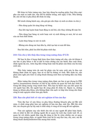 Àïí chûa trõ hiïån tûúång naây, baån haäy duâng ba muöîng giêëm (loaåi thòa suáp)
pha vaâo möåt ca nûúác êëm, rûãa chöî bõ nhiïîm truâng, möîi ngaây 2 lêìn. Nïëu khöng
àúä, cêìn túái baác sô phuå khoa àïí chûäa trõ tiïëp.

     Àïí traánh chûáng bïånh naây, cêìn giûä gòn cêín thêån vïå sinh caá nhên vaâ chuá yá:

     - Nïn duâng quêìn loát röång bùçng vaãi böng.

     - Sau khi têåp luyïån hoùåc hoaåt àöång ra möì höi, cêìn thay nhûäng àöì mùåc loát.

      - Nïn duâng loaåi bùng vïå sinh hoùåc nuát vïå sinh khöng coá muâi, kïí caã muâi
cuãa caác hoaá chêët thúm.

     - Luön thay bùng vaâ nuát vïå sinh

     - Khöng nïn duâng caác loaåi dêìu laå, chêët taåo boåt coá muâi àïí tùæm.

     Sau khi tùæm, phaãi lau khö böå phêån sinh duåc.

219. Cêìn chuá yá khi thêëy àau trong vuâng xûúng chêåu (P.I.D)

      Nïë baån bõ àau úã buång dûúái keâm theo hiïån tûúång söët nheå, cêìn túái khaám úã
caác baác sô phuå khoa vò àoá coá thïí laâ triïåu chûáng cuãa caác bïånh: àau ruöåt thûâa,
chûãa ngoaâi daå con, viïm öëng dêîn trûáng hoùåc möåt böå phêån naâo khaác cuãa böå maáy
sinh saãn.

      Nïëu hiïån tûúång trïn do möåt böå phêån cuãa böå maáy sinh saãn bõ àau maâ
khöng àûúåc chûäa trõ ngay, baån seä coá thïí bõ chûáng vö sinh. Khi chûäa trõ, cêìn
phaãi nùçm nghó yïn tônh vaâ uöëng thuöëc khaáng sinh theo sûå hûúáng dêîn cuãa thêìy
thuöëc.

      Hiïån tûúång àau trong vuâng xûúng chêåu àûúåc caác baác sô goåi chung laâ PID
(pelvic innammatory disease) coá thïí bõ lêy nhiïîm do quan hïå tònh duåc nhêët laâ
trong khi àang mang voâng traánh thai. Nïëu baån bõ bïånh naây sau khi quan hïå
vúái ngûúâi baån àúâi, thò ngûúâi baån àoá cuäng phaãi ài chûäa trõ. Ngoaâi ra, nhûäng
duång cuå khaám phuå khoa, nïëu khöng àûúåc rûãa saåch vaâ hêëp tiïu truâng cêín thêån
cuäng laâ möåt nguyïn nhên laâm gêy bïånh.

220. Baån cêìn phaãi biïët vïì viïåc xeát nghiïåm tïë baâo êm àaåo

       Viïån àaåi hoåc vïì saãn khoa vaâ phuå khoa thûúâng khuyïn phuå nûä Myä möîi
nùm, ñt nhêët cuäng phaãi laâm xeát nghiïåm tïë baâo êm àaåo, möåt lêìn. Möîi lêìn nhû
thïë, caác chuyïn gia laåi lêëy möåt ñt chêët nhêìy úã vuâng cöí tûã cung àïí xeát nghiïåm.

      Viïåc xeát nghiïåm naây cêìn thiïët cho têët caã moåi ngûúâi àïí phaát hiïån bïånh,
nïëu coá nhêët laâ àöëi vúái nhûäng ngûúâi àaä coá quan hïå tònh duåc trûúác tuöíi 18, coá
quan hïå vúái nhiïìu ngûúâi àaân öng àaä tûâng coá lêìn bõ viïm nhiïîm caác cú quan
trong vuâng xûúng chêåu, coá ngûúâi thên trûåc hïå bõ ung thû (meå, chõ, em), meå àaä
duâng thuöëc diethylstibestrol khi mang thai mònh.
 