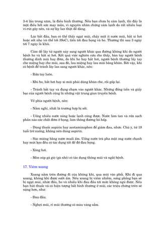 3-4 lêìn trong nùm, laâ àiïìu bònh thûúâng. Nïëu baån chûa bõ caãm laånh, thò àêëy laâ
möåt àiïìu hïët sûác may mùæn, vò nguyïn nhên chûáng caãm laånh do rêët nhiïìu loaåi
vi-ruát gêy nïn, vaâ sûå lêy lan thêåt dïî daâng.

       Luác bùæt àêìu, baån coá thïí thêëy ngaåt muäi, chaãy möåt ñt nûúác muäi, hùæt xò húi
hoùåc söët nheå (coá thïí túái 39oC), tiïën túái àau hoång vaâ ho. Thûúâng thò sau 3 ngaây
túái 7 ngaây laâ khoãi.

       Caãm dïî lêy tûâ ngûúâi naây sang ngûúâi khaác qua àûúâng khöng khñ do ngûúâi
bïånh ho vaâ hùæt xò húi. Kïët quaã viïåc nghiïn cûáu cho thêëy, baân tay ngûúâi bïånh
thûúâng dñnh muäi hay àúâm, do khi ho hay hùæt húi, ngûúâi bïånh thûúâng lêëy tay
che miïång hay che muäi, sau àoá, lau miïång hay lau muäi bùçng khùn. Búãi vêåy, khi
coá bïånh àïí traánh lêy lan sang ngûúâi khaác, nïn:

     - Rûãa tay luön.

     - Khi ho, hùæt húi hay xò muäi phaãi duâng khùn che, röìi gêëp laåi.

      - Traánh bùæt tay vaâ àuång chaåm vaâo ngûúâi khaác. Nhûäng àöìng tiïìn vaâ giêëy
baåc cuãa ngûúâi bïånh cuäng laâ nhûäng vêåt trung gian truyïìn bïånh.

     Vïì phña ngûúâi bïånh, nïn:

     - Nùçm nghó, nhêët laâ trûúâng húåp bõ söët.

     - Uöëng nhiïìu nûúác noáng hoùåc laånh cuäng àûúåc. Nûúác laâm tan vaâ rûãa saåch
phêìn naâo caác chêët àúâm úã hoång, laâm thöng àûúâng hö hêëp.

       - Duâng thuöëc aspirin hay acetaminophen àïí giaãm àau, nhûác. Chuá yá, tûâ 19
tuöíi trúã xuöëng, khöng nïn duâng aspirin.

    - Suác miïång bùçng nûúác muöëi êëm. Uöëng nûúác traâ pha mêåt ong nûúác chanh
hay muát keåo àïìu coá taác duång töët àïí àúä àau hoång.

     - Xöng húi.

     - Moán suáp gaâ gioâ (gaâ nhoã) coá taác duång thöng muäi vaâ ngùæt bïånh.

17. Viïm xoang

      Xoang nùçm trïn àûúâng ài cuãa khöng khñ, qua muäi vaâo phöíi. Khi ài qua
xoang, khöng khñ àûúåc sûúãi êëm. Nïëu xoang bõ viïm nhiïîm, sûng phöìng baån seä
bõ ngaåt mui, nhûác àêìu, ho vaâ nhiïìu khi àau àêìu túái mûác khöng nguã àûúåc. Nïëu
baån huát thuöëc vaâ coá hiïån tûúång bêët bònh thûúâng úã muäi, caác triïåu chûáng trïn seä
nùång hún, nhû:

     - Àau àêìu.

     - Ngheåt muäi, ró muäi thûúâng coá maâu vaâng sêîm.
 