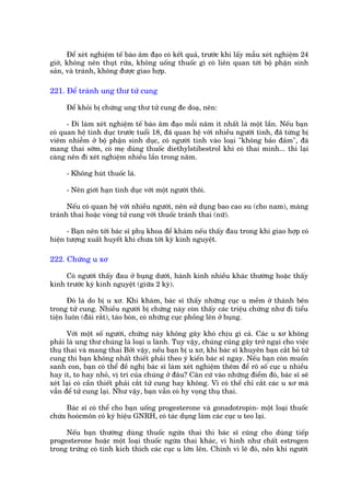 Àïí xeát nghiïåm tïë baâo êm àaåo coá kïët quaã, trûúác khi lêëy mêîu xeát nghiïåm 24
giúâ, khöng nïn thuåt rûãa, khöng uöëng thuöëc gò coá liïn quan túái böå phêån sinh
saãn, vaâ traánh, khöng àûúåc giao húåp.

221. Àïí traánh ung thû tûã cung

     Àïí khoãi bõ chûáng ung thû tûã cung àe doaå, nïn:

      - Ài laâm xeát nghiïåm tïë baâo êm àaåo möîi nùm ñt nhêët laâ möåt lêìn. Nïëu baån
coá quan hïå tònh duåc trûúác tuöíi 18, àaä quan hïå vúái nhiïìu ngûúâi tònh, àaä tûâng bõ
viïm nhiïîm úã böå phêån sinh duåc, coá ngûúâi tònh vaâo loaåi "khöng baão àaãm", àaä
mang thai súám, coá meå duâng thuöëc diethylstibestrol khi coá thai mònh... thò laåi
caâng nïn ài xeát nghiïåm nhiïìu lêìn trong nùm.

     - Khöng huát thuöëc laá.

     - Nïn giúái haån tònh duåc vúái möåt ngûúâi thöi.

      Nïëu coá quan hïå vúái nhiïìu ngûúâi, nïn sûã duång bao cao su (cho nam), maâng
traánh thai hoùåc voâng tûã cung vúái thuöëc traánh thai (nûä).

      - Baån nïn túái baác sô phuå khoa àïí khaám nïëu thêëy àau trong khi giao húåp coá
hiïån tûúång xuêët huyïët khi chûa túái kyâ kinh nguyïåt.

222. Chûáng u xú

     Coá ngûúâi thêëy àau úã buång dûúái, haânh kinh nhiïìu khaác thûúâng hoùåc thêëy
kinh trûúác kyâ kinh nguyïåt (giûäa 2 kyâ).

       Àoá laâ do bõ u xú. Khi khaám, baác sô thêëy nhûäng cuåc u mïìm úã thaânh bïn
trong tûã cung. Nhiïìu ngûúâi bõ chûáng naây coân thêëy caác triïåu chûáng nhû ài tiïíu
tiïån luön (àaái rùæt), taáo boán, coá nhûäng cuåc phöìng lïn úã buång.

      Vúái möåt söë ngûúâi, chûáng naây khöng gêy khoá chõu gò caã. Caác u xú khöng
phaãi laâ ung thû chuáng laâ loaåi u laânh. Tuy vêåy, chuáng cuäng gêy trúã ngaåi cho viïåc
thuå thai vaâ mang thai Búãi vêåy, nïëu baån bõ u xú, khi baác sô khuyïn baån cùæt boã tûã
cung thò baån khöng nhêët thiïët phaãi theo yá kiïën baác sô ngay. Nïëu baån coân muöën
sanh con, baån coá thïí àïì nghõ baác sô laâm xeát nghiïåm thïm àïí roä söë cuåc u nhiïìu
hay ñt, to hay nhoã, võ trñ cuãa chuáng úã àêu? Cùn cûá vaâo nhûäng àiïím àoá, baác sô seä
xeát laåi coá cêìn thiïët phaãi cùæt tûã cung hay khöng. Vò coá thïí chó cùæt caác u xú maâ
vêîn àïí tûã cung laåi. Nhû vêåy, baån vêîn coá hy voång thuå thai.

     Baác sô coá thïí cho baån uöëng progesterone vaâ gonadotropin- möåt loaåi thuöëc
chûáa hooácmön coá kyá hiïåu GNRH, coá taác duång laâm caác cuåc u teo laåi.

     Nïëu baån thûúâng duâng thuöëc ngûâa thai thò baác sô cuäng cho duâng tiïëp
progesterone hoùåc möåt loaåi thuöëc ngûâa thai khaác, vò hònh nhû chêët estrogen
trong trûáng coá tñnh kñch thñch caác cuåc u lúán lïn. Chñnh vò leä àoá, nïn khi ngûúâi
 