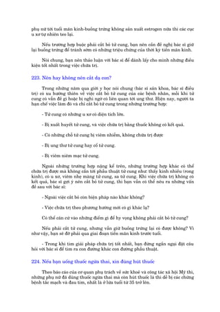 phuå nûä túái tuöíi maän kinh-buöìng trûáng khöng saãn xuêët estrogen nûäa thò caác cuåc
u xú tûå nhiïn teo laåi.

       Nïëu trûúâng húåp buöåc phaãi cùæt boã tûã cung, baån nïn cêìn àïì nghõ baác sô giûä
laåi buöìng trûáng àïí traánh súám coá nhûäng triïåu chûáng cuãa thúâi kyâ tiïìn maän kinh.

      Noái chung, baån nïn thaão luêån vúái baác sô àïí daânh lêëy cho mònh nhûäng àiïìu
kiïån töët nhêët trong viïåc chûäa trõ.

223. Nïn hay khöng nïn cùæt daå con?

      Trong nhûäng nùm qua giúái y hoåc noái chung (baác sô saãn khoa, baác sô àiïìu
trõ) coá xu hûúáng thiïn vïì viïåc cùæt boã tûã cung cuãa caác bïånh nhên, möîi khi tûã
cung coá vêîn àïì gò hoùåc bõ nghi ngúâ coá liïn quan túái ung thû. Hiïån nay, ngûúâi ta
haån chïë viïåc laâm àoá vaâ chó cùæt boã tûã cung trong nhûäng trûúâng húåp:

     - Tûã cung coá nhûäng u xú coá diïån tñch lúán.

     - Bõ xuêët huyïët tûã cung, vaâ viïåc chûäa trõ bùçng thuöëc khöng coá kïët quaã.

     - Coá nhûäng chöî tûã cung bõ viïm nhiïîm, khöng chûäa trõ àûúåc

     - Bõ ung thû tûã cung hay cöí tûã cung.

     - Bõ viïm niïm maåc tûã cung.

      Ngoaâi nhûäng trûúâng húåp nùång kïí trïn, nhûäng trûúâng húåp khaác coá thïí
chûäa trõ àûúåc maâ khöng cêìn túái phêîu thuêåt tûã cung nhû: thêëy kinh nhiïìu (rong
kinh), coá u xú, viïm nheå maâng tûã cung, sa tûã cung. Khi viïåc chûäa trõ khöng coá
kïët quaã, baác sô gúåi yá nïn cùæt boã tûã cung, thò baån vêîn coá thïí nïu ra nhûäng vêën
àïì sau vúái baác sô:

     - Ngoaâi viïåc cùæt boã coân biïån phaáp naâo khaác khöng?

     - Viïåc chûäa trõ theo phûúng hûúáng múái coá gò khaác laå?

     Coá thïí cùn cûá vaâo nhûäng àiïím gò àïí hy voång khöng phaãi cùæt boã tûã cung?

    Nïëu phaãi cùæt tûã cung, nhûng vêîn giûä buöìng trûáng laåi coá àûúåc khöng? Vò
nhû vêåy, baån seä àúä phaãi qua giai àoaån tiïìn maän kinh trûúác tuöíi.

      - Trong khi tòm giaãi phaáp chûäa trõ töët nhêët, baån àûâng ngêìn ngaåi àùåt cêu
hoãi vúái baác sô àïí tòm ra con àûúâng khaác con àûúâng phêîu thuêåt.

224. Nïëu baån uöëng thuöëc ngûâa thai, xin àuâng huát thuöëc

     Theo baáo caáo cuãa cú quan phuå traách vïì sûác khoeã vaâ cöng taác xaä höåi Myä thò,
nhûäng phuå nûä àaä duâng thuöëc ngûâa thai maâ coân huát thuöëc laá thò dïî bõ caác chûáng
bïånh tùæc maåch vaâ àau tim, nhêët laâ úã lûáa tuöíi tûâ 35 trúã lïn.
 