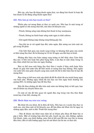 Búãi vêåy, nïëu baån àaä duâng thuöëc ngûâa thai, xin àûâng huát thuöëc laá hoùåc àaä
huát thuöëc laá thò àûâng uöëng thuöëc ngûâa thai!

225. Nïn laâm gò nïëu baån muöën coá thai?

     Nhiïìu phuå nûä mong àûúåc coá thai vaâ sanh con. Nïëu baån laâ möåt trong söë
nhûäng ngûúâi coá ûúác mong nhû thïë, nïn theo lúâi khuyïn sau:

     - Traánh, khöng uöëng rûúåu khöng huát thuöëc laá hay marijuana.

     - Traánh, khöng ùn baánh hoùåc uöëng nûúác ngoåt coá chêët cafeine.

     - Giûä ngûúâi khöng mêåp nhûng cuäng khöng gêìy öëm.

       - Sau khi ên aái vúái ngûúâi baån àúâi, nùçm ngûãa, àöån möng cao trïn möåt caái
göëi trong 30 phuát.

      - Cêìn biïët thúâi gian naâo mònh ruång trûáng vaâ khoaãng thúâi gian naâo mònh
coá khaã nùng thuå thai: àoá laâ khoaãng tûâ 14 túái 16 ngaây sau khi baån coá kinh.

      Nhûäng dêëu hiïåu cuãa hiïån tûúång ruång trûáng coá thïí thêëy nhû: Caãm thêëy
àau êm ó úã bïn traái hoùåc bïn phaãi buång dûúái, úã êm àaåo coá möåt nhêìy trong vaâ
dai; thên nhiïåt húi cao hún caác ngaây thûúâng.

      Baån coá thïí mua möåt baãng thuå thai theo yá muöën úã hiïåu saách hoùåc hiïåu
thuöëc vaâ giêëy thûã nûúác tiïíu àïí biïët mònh coá mang thai hay khöng. Nïëu ngêm
vaâo nûúác tiïíu maâu giêëy chuyïín sang maâu xanh thò àoá laâ dêëu hiïåu baáo laâ baån àaä
mang thai.

      Baån cuäng coá thïí mua möåt cùåp nhiïåt àöå àïí ào nhiïåt àöå cuãa mònh haâng ngaây
vaâo buöíi súám. Nhûäng ngaây nhiïåt àöå cuãa baån cao hún ngaây bònh thûúâng vaâo
quaäng 2OC, laâ nhûäng ngaây baån dïî thuå thai.

     Nïëu àaä theo nhûäng chó dêîn trïn möåt nùm maâ khöng thêëy coá kïët quaã, baån
nïn ài khaám taåi chuyïn khoa saãn.

     Coá möåt söë vêën àïì liïn quan túái ngûúâi àaân öng trong viïåc thuå thai àûúåc
trònh baây úã baâi 243, chûúng 10.

226. Muöën àûúåc meå troân con vuöng

     Meå khoeã thò con khoeã, àoá laâ àiïìu dïî hiïíu. Nïëu baån coá yá muöën thuå thai vaâ
sinh con, nïn theo möåt söë lúâi khuyïn sau, àïí baão àaãm sûác khoeã cho beá ngay tûâ
nhûäng ngaây àêìu, múái ra àúâi. Trûúác khi mang thai:

      - Nïn ài khaám sûác khoeã toaân diïån kïí caã khaám phuå khoa àïí àûúåc baác sô
goáp yá kiïën. Möåt söë trûúâng húåp nhû beáo phò, huyïët aáp cao, tiïíu àûúâng, nghiïån
huát thuöëc, rûúåu, suy dinh dûúäng, maáu thûã coá kïët quaã Rh êm (sau lêìn coá mang
àêìu tiïn), àïìu coá aãnh hûúãng nguy haåi túái sûác khoeã cuãa baâ meå vaâ thai nhi.
 